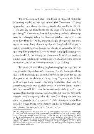 211
Tương tự, các doanh nhân John Doerr và Frederick Smith lập
luận trong một bài xã luận trên tờ New York Times năm 2002 rằng
quyền chọn mua không nên được ghi nhận như một khoản chi phí.
Họ lý giải: các tập đoàn đã báo cáo thu nhập trên mỗi cổ phiếu bị
pha loãng(39)
. Con số này được tính toán bằng cách chia thu nhập
ròng theo số cổ phiếu đang lưu hành, với giả định rằng quyền chọn
mua được thực thi. Do đó, ghi nhận chi phí cho quyền chọn mua
ngoài việc xem chúng như những cổ phiếu đang lưu hành sẽ gây ra
sự tính trùng, làm cho các báo cáo thu nhập bị sai lệch do thể hiện kết
quả thấp hơn giá trị thực. Doerr và Smith cũng lập luận rằng việc
ghi nhận chi phí đối với quyền chọn mua sẽ hạn chế việc sử dụng
chúng, đồng thời làm cho các tập đoàn khó khăn hơn trong việc giữ
nhân tài và cân đối lợi ích của nhân viên và của cổ đông.
Tuy nhiên, Buffett không ủng hộ những lập luận này. Ông tin
việc ghi nhận chi phí cho quyền chọn mua cổ phiếu thưởng sẽ có hiệu
quả lâu dài trong việc giải quyết nhiều vấn đề liên quan đến sự lạm
dụng nó, và sẽ hạn chế việc sử dụng chúng. Tuy nhiên, do Buffett
phát biểu quá hùng hồn nên cộng đồng đầu tư cảm nhận rằng ông
xem thường quyền mua cổ phiếu ưu đãi. Nhiều nhà đầu tư tin mục
tiêu thực sự của Buffett là loại bỏ hoàn toàn việc sử dụng quyền chọn
mua cổ phiếu thưởng trong các doanh nghiệp. Là giám đốc điều hành
của một trong những công ty lớn nhất nước Mỹ, nhưng bản thân ông
chưa bao giờ nhận quyền chọn mua cổ phiếu thưởng cho mình. Hơn
nữa, giới truyền thông hiếm khi trích dẫn bất cứ bình luận tốt đẹp
nào của ông đối với quyền mua cổ phiếu ưu đãi.
(39) Pha loãng cổ phiếu là việc phát hành thứ cấp thêm cổ phiếu phổ thông của một công ty
cổ phần dưới nhiều hình thức khác nhau theo quy định của pháp luật. Các hình thức phát
hành thứ cấp của pha loãng cổ phiếu như sau: Chuyển đổi trái phiếu thành cổ phiếu; Cổ phiếu
ưu đãi, cổ phiếu thưởng; Phát hành thêm cổ phiếu. Pha loãng cổ phiếu sẽ làm cho (1) Thu nhập
trên đầu cổ phiếu sẽ giảm xuống do số lượng cổ phiếu tăng lên; (2) Tỷ lệ sở hữu cổ phiếu của
các cổ đông hiện hữu bị thay đổi (số phần trăm sở hữu hay quyền bỏ phiếu của các cổ đông
hiện hữu giảm xuống); (3) Giá trị đơn vị cổ phiếu bị tăng lên hoặc giảm xuống căn cứ vào giá
phát hành đợt cổ phiếu mới.
 