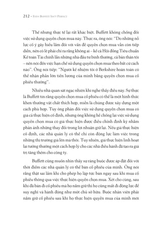 212 -
Thế nhưng thực tế lại rất khác biệt. Buffett không chống đối
việc sử dụng quyền chọn mua này. Thực ra, ông nói: “Do những nỗ
lực cố ý gây hiểu lầm đối với vấn đề quyền chọn mua vẫn còn tiếp
diễn, nên có lẽ phải chỉ ra rằng không ai – kể cả Hội đồng Tiêu chuẩn
Kế toán Tài chính lẫn những nhà đầu tư bình thường, cả bản thân tôi
– nên nói đến việc hạn chế sử dụng quyền chọn mua theo bất cứ cách
nào”. Ông nói tiếp: “Người kế nhiệm tôi ở Berkshire hoàn toàn có
thể nhận phần lớn tiền lương của mình bằng quyền chọn mua cổ
phiếu thưởng”.
Nhiều nhà quan sát ngạc nhiên khi nghe thấy điều này. Sự thực
là Buffett tin rằng quyền chọn mua cổ phiếu có thể là một hình thức
khen thưởng vật chất thích hợp, miễn là chúng được xây dựng một
cách phù hợp. Tuy ông phản đối việc sử dụng quyền chọn mua có
giá cả thực hiện cố định, nhưng ông không hề chống lại việc sử dụng
quyền chọn mua có giá thực hiện được điều chỉnh định kỳ nhằm
phản ánh những thay đổi trong lợi nhuận giữ lại. Nếu giá thực hiện
cố định, các nhà quản lý có thể chỉ còn động lực làm việc trong
những thị trường giá lên mà thôi. Tuy nhiên, giá thực hiện linh hoạt
lại tưởng thưởng một cách hợp lý cho các nhà điều hành đã tạo ra giá
trị tăng thêm cho công ty.
Buffett cũng muốn nhìn thấy sự ràng buộc được áp đặt đối với
thời điểm các nhà quản lý có thể bán cổ phiếu của mình. Ông nói
rằng thật sai lầm khi cho phép họ lập tức bán ngay sau khi mua cổ
phiếu thông qua việc thực hiện quyền chọn mua. Xét cho cùng, sau
khi đã bán đi cổ phiếu mà họ nắm giữ thì họ cũng mất đi động lực để
suy nghĩ và hành động như một chủ sở hữu. Buộc nhân viên phải
nắm giữ cổ phiếu sau khi họ thực hiện quyền mua của mình mới
 