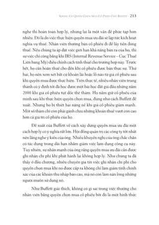 213
nghe thì hoàn toàn hợp lý, nhưng lại là một vấn đề phức tạp hơn
nhiều. Đó là do việc thực hiện quyền mua ưu đãi sẽ lập tức kích hoạt
nghĩa vụ thuế. Nhân viên thường bán cổ phiếu đi để lấy tiền đóng
thuế. Nếu chúng ta áp đặt việc giới hạn khả năng bán ra của họ, thì
sự việc chỉ công bằng khi IRS (Internal Revenue Service – Cục Thuế
Liên bang Mỹ) điều chỉnh cách tính thuế cho trường hợp này. Trước
hết, họ cần hoãn thuế cho đến khi cổ phiếu được bán thực sự. Thứ
hai, họ nên xem xét bất cứ khoản lãi hoặc lỗ nào từ giá cổ phiếu sau
khi quyền mua được thực hiện. Trên thực tế, nhiều nhân viên trung
thành có ý định tốt đã học được một bài học đắt giá đầu những năm
2000 khi giá cổ phiếu tụt dốc thê thảm. Họ nắm giữ cổ phiếu của
mình sau khi thực hiện quyền chọn mua, đúng như cách Buffett đề
xuất. Nhưng họ bị thiệt hại nặng nề khi giá cổ phiếu giảm mạnh.
Một số thậm chí còn phải gánh chịu những khoản thuế vượt còn cao
hơn cả giá trị cổ phiếu của họ.
Đề xuất của Buffett về cách xây dựng quyền mua ưu đãi một
cách hợp lý có ý nghĩa rất lớn. Hội đồng quản trị các công ty tốt nhất
nên lắng nghe ý kiến của ông. Nhiều khuyến nghị của ông chắc chắn
có tác dụng trong dài hạn nhằm giảm việc lạm dụng công cụ này.
Tuy nhiên, sự nhấn mạnh của ông rằng quyền mua ưu đãi cần được
ghi nhận chi phí khi phát hành lại không hợp lý. Như chúng ta đã
thấy ở đầu chương, nhiều chuyên gia tin việc ghi nhận chi phí cho
quyền chọn mua khi nó được cấp ra không chỉ làm giảm tính chính
xác của các khoản thu nhập báo cáo, mà nó còn làm nản lòng những
người muốn sử dụng nó.
Như Buffett giải thích, không có gì sai trong việc thưởng cho
nhân viên bằng quyền chọn mua cổ phiếu bởi đó là một hình thức
 