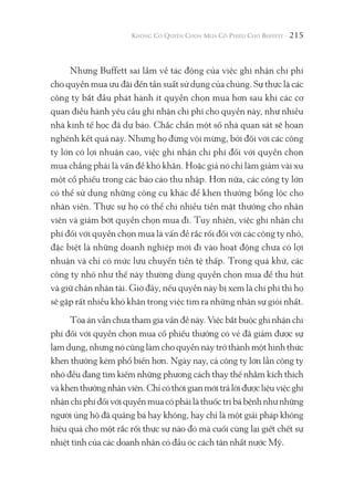 215
Nhưng Buffett sai lầm về tác động của việc ghi nhận chi phí
cho quyền mua ưu đãi đến tần suất sử dụng của chúng. Sự thực là các
công ty bắt đầu phát hành ít quyền chọn mua hơn sau khi các cơ
quan điều hành yêu cầu ghi nhận chi phí cho quyền này, như nhiều
nhà kinh tế học đã dự báo. Chắc chắn một số nhà quan sát sẽ hoan
nghênh kết quả này. Nhưng họ đừng vội mừng, bởi đối với các công
ty lớn có lợi nhuận cao, việc ghi nhận chi phí đối với quyền chọn
mua chẳng phải là vấn đề khó khăn. Hoặc giả nó chỉ làm giảm vài xu
một cổ phiếu trong các báo cáo thu nhập. Hơn nữa, các công ty lớn
có thể sử dụng những công cụ khác để khen thưởng bổng lộc cho
nhân viên. Thực sự họ có thể chi nhiều tiền mặt thưởng cho nhân
viên và giảm bớt quyền chọn mua đi. Tuy nhiên, việc ghi nhận chi
phí đối với quyền chọn mua là vấn đề rắc rối đối với các công ty nhỏ,
đặc biệt là những doanh nghiệp mới đi vào hoạt động chưa có lợi
nhuận và chỉ có mức lưu chuyển tiền tệ thấp. Trong quá khứ, các
công ty nhỏ như thế này thường dùng quyền chọn mua để thu hút
và giữ chân nhân tài. Giờ đây, nếu quyền này bị xem là chi phí thì họ
sẽ gặp rất nhiều khó khăn trong việc tìm ra những nhân sự giỏi nhất.
Tòa án vẫn chưa tham gia vấn đề này. Việc bắt buộc ghi nhận chi
phí đối với quyền chọn mua cổ phiếu thưởng có vẻ đã giảm được sự
lạm dụng, nhưng nó cũng làm cho quyền này trở thành một hình thức
khen thưởng kém phổ biến hơn. Ngày nay, cả công ty lớn lẫn công ty
nhó đều đang tìm kiếm những phương cách thay thế nhằm kích thích
vàkhenthưởngnhânviên.Chỉcóthờigianmớitrảlờiđượcliệuviệcghi
nhậnchiphíđốivớiquyềnmuacóphảilàthuốctrịbábệnhnhưnhững
người ủng hộ đã quảng bá hay không, hay chỉ là một giải pháp không
hiệu quả cho một rắc rối thực sự nào đó mà cuối cùng lại giết chết sự
nhiệt tình của các doanh nhân có đầu óc cách tân nhất nước Mỹ.
 