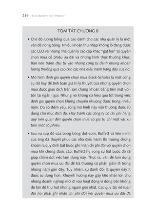 216 -
TÓM TẮT CHƯƠNG 8
• Chế độ lương bổng quá cao dành cho các nhà quản lý là một
vấn đề nóng bỏng. Nhiều khoản thu nhập khổng lồ đang được
các CEO và những nhà quản lý cao cấp khác “gặt hái” từ quyền
chọn mua cổ phiếu ưu đãi và những hình thức thưởng khác.
Bạn nên tránh đầu tư vào những công ty dành những khoản
lương thưởng quá cao cho các nhà điều hành hàng đầu của họ.
• Mô hình định giá quyền chọn mua Black-Scholes là một công
cụ rất hay để tính toán giá trị lý thuyết của những quyền chọn
mua được giao dịch trên sàn chứng khoán bằng tiền mặt vốn
tồn tại ngắn ngủi. Nhưng nó không có hiệu quả tốt trong việc
định giá quyền chọn không chuyển nhượng được trong nhiều
năm. Dù có điểm yếu, song mô hình này vẫn thường được sử
dụng cho mục đích đó. Hãy tránh các công ty có chi phí hàng
quý liên quan đến quyền chọn mua có giá trị chỉ một vài xu
trên một cổ phiếu.
• Sau vụ sụp đổ của bong bóng dot-com, Buffett và liên minh
của ông đã thuyết phục các nhà điều hành thị trường chứng
khoán ra quy định bắt buộc ghi nhận chi phí đối với quyền chọn
mua khi chúng được cấp. Buffett hy vọng sự bắt buộc đó sẽ
giúp chấm dứt việc lạm dụng này. Thực ra, vấn đề lạm dụng
quyền chọn mua ưu đãi để trả thưởng có phần giảm đi trong
những năm gần đây. Tuy nhiên, sự đánh đổi là quyền này ít
được sử dụng hơn. Khuynh hướng này gây khó khăn lớn cho
những doanh nghiệp mới đi vào hoạt động vì dòng tiền không
đủ lớn để thu hút những người giỏi nhất. Các quy tắc kế toán
đòi hỏi phải ghi nhận chi phí đối với quyền mua ưu đãi đã
 