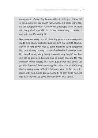 217
mang lại cho những công ty lớn và làm ăn hiệu quả một lợi thế
so sánh lớn so với các doanh nghiệp nhỏ, mới được thành lập.
Để tận dụng lợi thế này, hãy xem xét gia tăng tỷ trọng phân bổ
vốn trong danh mục đầu tư của bạn vào những cổ phiếu có
mức vốn hóa thị trường lớn.
• Ngày nay, các công ty phát hành ít quyền chọn mua cổ phiếu
ưu đãi hơn, nhưng đó không phải là ý định của Buffett. Thực ra,
Buffett tin rằng quyền mua ưu đãi là một công cụ vô cùng thích
hợp để trả lương thưởng cho các nhà điều hành cao cấp, miễn
là chúng được xây dựng hợp lý. Hơn nữa, ông ủng hộ việc hạn
chế bán cổ phiếu có được do thực thi quyền mua ưu đãi. Hãy
tìm kiếm những công ty phát hành quyền chọn mua ưu đãi với
giá thực hiện linh hoạt và những đặc điểm khác có thể tưởng
thưởng nhà quản lý một cách thích hợp vì họ đã tạo ra giá trị.
Đồng thời, nên hướng đến các công ty có biện pháp hạn chế
việc bán cổ phiếu có được từ quyền chọn mua ưu đãi.
 