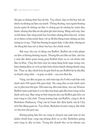thể gây ra những thiệt hại rất lớn. Tuy nhiên, bạn có thể học hỏi rất
nhiều từ những sai lầm của mình. Thông thường, mọi người thường
muốn quên đi những sai lầm vì chúng gợi lại những kỷ niệm đau
buồn, nhưng nhà đầu tư cần phải ghi nhớ chúng. Bằng cách này, bạn
có thể đoan chắc rằng mình học hỏi được những điều hữu ích, và bạn
sẽ có thêm cơ hội tránh được vết xe đổ khi đứng trước những sai lầm
tương tự về sau. Thất bại thường là người thầy vĩ đại nhất, nhưng nó
chỉ đúng khi bạn rút ra được bài học cho chính mình.
Rất may cho các cổ đông của Buffett, Buffett rất ít khi phạm
sai lầm và không thường xuyên. Nhưng khi nói đến sai lầm, cần lưu
ý một đặc điểm quan trọng giúp Buffett khác xa so với nhiều nhà
đầu tư khác. Ông thể hiện một tài năng đáng kinh ngạc trong việc
biến những điều có vẻ là sai lầm hiển nhiên thành những thành công
lớn. Thực ra, đây chính là lý do giải thích tại sao Buffett lại là nhà đầu
tư thành công nhất – và giàu có nhất – của mọi thời đại.
Vâng, nói đến sự giàu có, mỗi năm tạp chí Forbes xuất bản một
danh sách 400 người Mỹ giàu nhất. Họ cũng đưa ra một danh sách
các tỷ phú trên thế giới. Hết năm này đến năm khác, tên của Warren
Buffett luôn xuất hiện ở vị trí đầu tiên hoặc gần đầu tiên trong cả hai
danh sách này. Bạn cũng sẽ biết rằng tài sản của Buffett gắn liền với
một công ty chủ chốt. Trong trường hợp của Buffett, công ty đó là
Berkshire Hathaway. Ông vừa là Giám đốc điều hành vừa là Chủ
tịch Hội đồng quản trị. Tuy nhiên, Berkshire là một công ty độc nhất
vô nhị trên thế giới này.
Không giống hầu hết các công ty chuyên sản xuất một số sản
phẩm chính hoặc cung cấp những dịch vụ cụ thể, Berkshire giống
một công ty đầu tư hơn. Trong khi doanh thu và lợi nhuận của
22 -
 