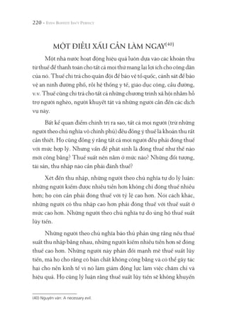 220 -
MỘT ĐIỀU XẤU CẦN LÀM NGAY(40)
Một nhà nước hoạt động hiệu quả luôn dựa vào các khoản thu
từ thuế để thanh toán cho tất cả mọi thứ mang lại lợi ích cho công dân
của nó. Thuế chi trả cho quân đội để bảo vệ tổ quốc, cảnh sát để bảo
vệ an ninh đường phố, rồi hệ thống y tế, giáo dục công, cầu đường,
v.v. Thuế cũng chi trả cho tất cả những chương trình xã hội nhằm hỗ
trợ người nghèo, người khuyết tật và những người cần đến các dịch
vụ này.
Bất kể quan điểm chính trị ra sao, tất cả mọi người (trừ những
người theo chủ nghĩa vô chính phủ) đều đồng ý thuế là khoản thu rất
cần thiết. Họ cũng đồng ý rằng tất cả mọi người đều phải đóng thuế
với mức hợp lý. Nhưng vấn đề phát sinh là đóng thuế như thế nào
mới công bằng? Thuế suất nên nằm ở mức nào? Những đối tượng,
tài sản, thu nhập nào cần phải đánh thuế?
Xét đến thu nhập, những người theo chủ nghĩa tự do lý luận:
những người kiếm được nhiều tiền hơn không chỉ đóng thuế nhiều
hơn; họ còn cần phải đóng thuế với tỷ lệ cao hơn. Nói cách khác,
những người có thu nhập cao hơn phải đóng thuế với thuế suất ở
mức cao hơn. Những người theo chủ nghĩa tự do ủng hộ thuế suất
lũy tiến.
Những người theo chủ nghĩa bảo thủ phản ứng rằng nếu thuế
suất thu nhập bằng nhau, những người kiếm nhiều tiền hơn sẽ đóng
thuế cao hơn. Những người này phản đối mạnh mẽ thuế suất lũy
tiến, mà họ cho rằng có bản chất không công bằng và có thể gây tác
hại cho nền kinh tế vì nó làm giảm động lực làm việc chăm chỉ và
hiệu quả. Họ cũng lý luận rằng thuế suất lũy tiến sẽ không khuyến
(40) Nguyên văn: A necessary evil.
 