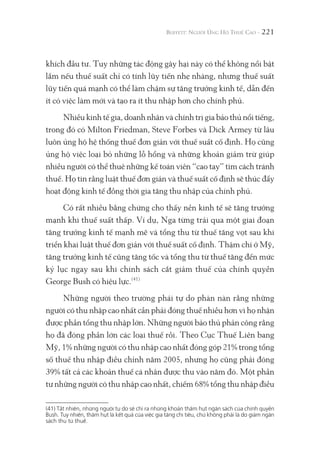 221
khích đầu tư. Tuy những tác động gây hại này có thể không nổi bật
lắm nếu thuế suất chỉ có tính lũy tiến nhẹ nhàng, nhưng thuế suất
lũy tiến quá mạnh có thể làm chậm sự tăng trưởng kinh tế, dẫn đến
ít có việc làm mới và tạo ra ít thu nhập hơn cho chính phủ.
Nhiều kinh tế gia, doanh nhân và chính trị gia bảo thủ nổi tiếng,
trong đó có Milton Friedman, Steve Forbes và Dick Armey từ lâu
luôn ủng hộ hệ thống thuế đơn giản với thuế suất cố định. Họ cũng
ủng hộ việc loại bỏ những lỗ hổng và những khoản giảm trừ giúp
nhiều người có thể thuê những kế toán viên “cao tay” tìm cách tránh
thuế. Họ tin rằng luật thuế đơn giản và thuế suất cố định sẽ thúc đẩy
hoạt động kinh tế đồng thời gia tăng thu nhập của chính phủ.
Có rất nhiều bằng chứng cho thấy nền kinh tế sẽ tăng trưởng
mạnh khi thuế suất thấp. Ví dụ, Nga từng trải qua một giai đoạn
tăng trưởng kinh tế mạnh mẽ và tổng thu từ thuế tăng vọt sau khi
triển khai luật thuế đơn giản với thuế suất cố định. Thậm chí ở Mỹ,
tăng trưởng kinh tế cũng tăng tốc và tổng thu từ thuế tăng đến mức
kỷ lục ngay sau khi chính sách cắt giảm thuế của chính quyền
George Bush có hiệu lực.(41)
Những người theo trường phái tự do phàn nàn rằng những
người có thu nhập cao nhất cần phải đóng thuế nhiều hơn vì họ nhận
được phần tổng thu nhập lớn. Những người bảo thủ phản công rằng
họ đã đóng phần lớn các loại thuế rồi. Theo Cục Thuế Liên bang
Mỹ, 1% những người có thu nhập cao nhất đóng góp 21% trong tổng
số thuế thu nhập điều chỉnh năm 2005, nhưng họ cũng phải đóng
39% tất cả các khoản thuế cá nhân được thu vào năm đó. Một phần
tư những người có thu nhập cao nhất, chiếm 68% tổng thu nhập điều
(41) Tất nhiên, những người tự do sẽ chỉ ra những khoản thâm hụt ngân sách của chính quyền
Bush. Tuy nhiên, thâm hụt là kết quả của việc gia tăng chi tiêu, chứ không phải là do giảm ngân
sách thu từ thuế.
 