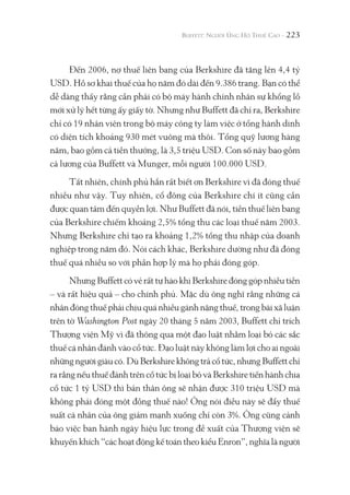 223
Đến 2006, nợ thuế liên bang của Berkshire đã tăng lên 4,4 tỷ
USD. Hồ sơ khai thuế của họ năm đó dài đến 9.386 trang. Bạn có thể
dễ dàng thấy rằng cần phải có bộ máy hành chính nhân sự khổng lồ
mới xử lý hết từng ấy giấy tờ. Nhưng như Buffett đã chỉ ra, Berkshire
chỉ có 19 nhân viên trong bộ máy công ty làm việc ở tổng hành dinh
có diện tích khoảng 930 mét vuông mà thôi. Tổng quỹ lương hàng
năm, bao gồm cả tiền thưởng, là 3,5 triệu USD. Con số này bao gồm
cả lương của Buffett và Munger, mỗi người 100.000 USD.
Tất nhiên, chính phủ hẳn rất biết ơn Berkshire vì đã đóng thuế
nhiều như vậy. Tuy nhiên, cổ đông của Berkshire chí ít cũng cần
được quan tâm đến quyền lợi. Như Buffett đã nói, tiền thuế liên bang
của Berkshire chiếm khoảng 2,5% tổng thu các loại thuế năm 2003.
Nhưng Berkshire chỉ tạo ra khoảng 1,2% tổng thu nhập của doanh
nghiệp trong năm đó. Nói cách khác, Berkshire dường như đã đóng
thuế quá nhiều so với phần hợp lý mà họ phải đóng góp.
Nhưng Buffett có vẻ rất tự hào khi Berkshire đóng góp nhiều tiền
– và rất hiệu quả – cho chính phủ. Mặc dù ông nghĩ rằng những cá
nhân đóng thuế phải chịu quá nhiều gánh nặng thuế, trong bài xã luận
trên tờ Washington Post ngày 20 tháng 5 năm 2003, Buffett chỉ trích
Thượng viện Mỹ vì đã thông qua một đạo luật nhằm loại bỏ các sắc
thuế cá nhân đánh vào cổ tức. Đạo luật này không làm lợi cho ai ngoài
nhữngngườigiàucó.DùBerkshirekhôngtrảcổtức,nhưngBuffettchỉ
ra rằng nếu thuế đánh trên cổ tức bị loại bỏ và Berkshire tiến hành chia
cổ tức 1 tỷ USD thì bản thân ông sẽ nhận được 310 triệu USD mà
không phải đóng một đồng thuế nào! Ông nói điều này sẽ đẩy thuế
suất cá nhân của ông giảm mạnh xuống chỉ còn 3%. Ông cũng cảnh
báo việc ban hành ngày hiệu lực trong đề xuất của Thượng viện sẽ
khuyến khích “các hoạt động kế toán theo kiểu Enron”, nghĩa là người
 