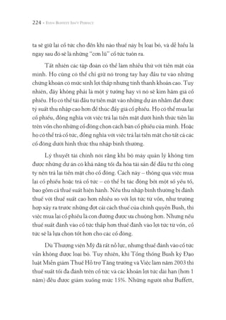 224 -
ta sẽ giữ lại cổ tức cho đến khi nào thuế này bị loại bỏ, và dễ hiểu là
ngay sau đó sẽ là những “cơn lũ” cổ tức tuôn ra.
Tất nhiên các tập đoàn có thể làm nhiều thứ với tiền mặt của
mình. Họ cũng có thể chỉ giữ nó trong tay hay đầu tư vào những
chứng khoán có mức sinh lợi thấp nhưng tính thanh khoản cao. Tuy
nhiên, đây không phải là một ý tưởng hay vì nó sẽ kìm hãm giá cổ
phiếu. Họ có thể tái đầu tư tiền mặt vào những dự án nhằm đạt được
tỷ suất thu nhập cao hơn để thúc đẩy giá cổ phiếu. Họ có thể mua lại
cổ phiếu, đồng nghĩa với việc trả lại tiền mặt dưới hình thức tiền lãi
trên vốn cho những cổ đông chọn cách bán cổ phiếu của mình. Hoặc
họ có thể trả cổ tức, đồng nghĩa với việc trả lại tiền mặt cho tất cả các
cổ đông dưới hình thức thu nhập bình thường.
Lý thuyết tài chính nói rằng khi bộ máy quản lý không tìm
được những dự án có khả năng tối đa hóa tài sản để đầu tư thì công
ty nên trả lại tiền mặt cho cổ đông. Cách này – thông qua việc mua
lại cổ phiếu hoặc trả cổ tức – có thể bị tác động bởi một số yếu tố,
bao gồm cả thuế suất hiện hành. Nếu thu nhập bình thường bị đánh
thuế với thuế suất cao hơn nhiều so với lợi tức từ vốn, như trường
hợp xảy ra trước những đợt cải cách thuế của chính quyền Bush, thì
việc mua lại cổ phiếu là con đường được ưa chuộng hơn. Nhưng nếu
thuế suất đánh vào cổ tức thấp hơn thuế đánh vào lợi tức từ vốn, cổ
tức sẽ là lựa chọn tốt hơn cho các cổ đông.
Dù Thượng viện Mỹ đã rất nỗ lực, nhưng thuế đánh vào cổ tức
vẫn không được loại bỏ. Tuy nhiên, khi Tổng thống Bush ký Đạo
luật Miễn giảm Thuế Hỗ trợ Tăng trưởng và Việc làm năm 2003 thì
thuế suất tối đa đánh trên cổ tức và các khoản lợi tức dài hạn (hơn 1
năm) đều được giảm xuống mức 15%. Những người như Buffett,
 