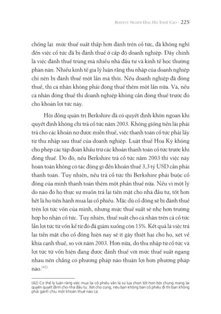 225
chống lại mức thuế suất thấp hơn đánh trên cổ tức, đã không nghĩ
đến việc cổ tức đã bị đánh thuế ở cấp độ doanh nghiệp. Đây chính
là việc đánh thuế trùng mà nhiều nhà đầu tư và kinh tế học thường
phàn nàn. Nhiều kinh tế gia lý luận rằng thu nhập của doanh nghiệp
chỉ nên bị đánh thuế một lần mà thôi. Nếu doanh nghiệp đã đóng
thuế, thì cá nhân không phải đóng thuế thêm một lần nữa. Và, nếu
cá nhân đóng thuế thì doanh nghiệp không cần đóng thuế trước đó
cho khoản lợi tức này.
Hội đồng quản trị Berkshire đã có quyết định khôn ngoan khi
quyết định không chi trả cổ tức năm 2003. Không giống tiền lãi phải
trả cho các khoản nợ được miễn thuế, việc thanh toán cổ tức phải lấy
từ thu nhập sau thuế của doanh nghiệp. Luật thuế Hoa Kỳ không
cho phép các tập đoàn khấu trừ các khoản thanh toán cổ tức trước khi
đóng thuế. Do đó, nếu Berkshire trả cổ tức năm 2003 thì việc này
hoàn toàn không có tác động gì đến khoản thuế 3,3 tỷ USD cần phải
thanh toán. Tuy nhiên, nếu trả cổ tức thì Berkshire phải buộc cổ
đông của mình thanh toán thêm một phần thuế nữa. Nếu vì một lý
do nào đó họ thực sự muốn trả lại tiền mặt cho nhà đầu tư, tốt hơn
hết là họ tiến hành mua lại cổ phiếu. Mặc dù cổ đông sẽ bị đánh thuế
trên lợi tức vốn của mình, nhưng mức thuế suất sẽ nhẹ hơn trường
hợp họ nhận cổ tức. Tuy nhiên, thuế suất cho cá nhân trên cả cổ tức
lẫn lợi tức từ vốn kể từ đó đã giảm xuống còn 15%. Kết quả là việc trả
lại tiền mặt cho cổ đông hiện nay sẽ ít gây thiệt hại cho họ, xét về
khía cạnh thuế, so với năm 2003. Hơn nữa, do thu nhập từ cổ tức và
lợi tức từ vốn hiện đang được đánh thuế với mức thuế suất ngang
nhau nên chẳng có phương pháp nào thuận lợi hơn phương pháp
nào.(42)
(42) Có thể lý luận rằng việc mua lại cổ phiếu vẫn là sự lựa chọn tốt hơn bởi chúng mang lại
quyền quyết định cho nhà đầu tư. Xét cho cùng, nếu bạn không bán cổ phiếu đi thì bạn không
phải gánh chịu một khoản thuế nào cả.
 