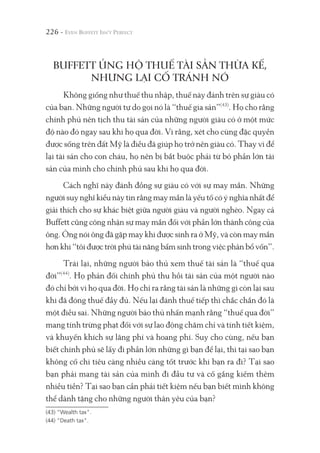 226 -
BUFFETT ỦNG HỘ THUẾ TÀI SẢN THỪA KẾ,
NHƯNG LẠI CỐ TRÁNH NÓ
Không giống như thuế thu nhập, thuế này đánh trên sự giàu có
của bạn. Những người tự do gọi nó là “thuế gia sản”(43)
. Họ cho rằng
chính phủ nên tịch thu tài sản của những người giàu có ở một mức
độ nào đó ngay sau khi họ qua đời. Vì rằng, xét cho cùng đặc quyền
được sống trên đất Mỹ là điều đã giúp họ trở nên giàu có. Thay vì để
lại tài sản cho con cháu, họ nên bị bắt buộc phải từ bỏ phần lớn tài
sản của mình cho chính phủ sau khi họ qua đời.
Cách nghĩ này đánh đồng sự giàu có với sự may mắn. Những
người suy nghĩ kiểu này tin rằng may mắn là yếu tố có ý nghĩa nhất để
giải thích cho sự khác biệt giữa người giàu và người nghèo. Ngay cả
Buffett cũng công nhận sự may mắn đối với phần lớn thành công của
ông. Ông nói ông đã gặp may khi được sinh ra ở Mỹ, và còn may mắn
hơn khi “tôi được trời phú tài năng bẩm sinh trong việc phân bổ vốn”.
Trái lại, những người bảo thủ xem thuế tài sản là “thuế qua
đời”(44)
. Họ phản đối chính phủ thu hồi tài sản của một người nào
đó chỉ bởi vì họ qua đời. Họ chỉ ra rằng tài sản là những gì còn lại sau
khi đã đóng thuế đầy đủ. Nếu lại đánh thuế tiếp thì chắc chắn đó là
một điều sai. Những người bảo thủ nhấn mạnh rằng “thuế qua đời”
mang tính trừng phạt đối với sự lao động chăm chỉ và tính tiết kiệm,
và khuyến khích sự lãng phí và hoang phí. Suy cho cùng, nếu bạn
biết chính phủ sẽ lấy đi phần lớn những gì bạn để lại, thì tại sao bạn
không cố chi tiêu càng nhiều càng tốt trước khi bạn ra đi? Tại sao
bạn phải mang tài sản của mình đi đầu tư và cố gắng kiếm thêm
nhiều tiền? Tại sao bạn cần phải tiết kiệm nếu bạn biết mình không
thể dành tặng cho những người thân yêu của bạn?
(43) “Wealth tax".
(44) “Death tax".
 