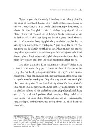 227
Ngoài ra, phe bảo thủ còn lý luận rằng tài sản không phải lúc
nào cũng có tính thanh khoản. Chỉ vì ai đó có thể có một lượng tài
sản lớn không có nghĩa tất cả đều là tiền bạc trong tủ hoặc trong tài
khoản tiết kiệm. Một phần tài sản có thể dưới dạng cổ phiếu và trái
phiếu, nhưng một phần rất lớn có thể được đầu tư dưới dạng tài sản
cố định cần thiết cho hoạt động của doanh nghiệp. Đánh thuế tài
sản có thể buộc doanh nghiệp phải đóng cửa bởi vì họ phải bán tài
sản, lấy tiền mặt để trả cho chính phủ. Người nông dân có thể phải
bán nông trại để lấy tiền nộp thuế tài sản. Những người bảo thủ nói
rằng khôn ngoan nhất là cứ để cho người thừa kế tiếp tục điều hành
doanh nghiệp. Cuối cùng, chính phủ cũng sẽ nhận được phần của
mình từ việc đánh thuế trên thu nhập mà doanh nghiệp tạo ra.
Chủ nhân giải Nobel Kinh tế Milton Friedman(45)
đã lên tiếng
chỉ trích thuế tài sản. Ông gọi đó là một sắc thuế phi đạo đức nhằm
trừng phạt đức hạnh, không cổ vũ tiết kiệm và khuyến khích tiêu xài
hoang phí. Thậm chí, ông còn nghi ngờ giá trị của nó trong việc đem
lại nguồn thu cho chính phủ. Ông cho rằng chi phí mà chính phủ
phải bỏ ra hàng năm để thu loại thuế này còn nhiều hơn cả số tiền
thuế mà nó thực sự mang về cho ngân sách. Lý do là các nhà tư vấn
tài chính sẽ nghĩ ra vô vàn cách thức nhằm giúp những khách hàng
giàu có của mình tránh phải trả khoản thuế này. Bằng cách loại bỏ
thuế tài sản – và tất cả những lỗ hổng đi kèm với nó – Friedman tin
rằng chính phủ sẽ thực sự có được những khoản thu nhập thuần lớn
hơn nhiều.
(45) Milton Friedman (1912 - 2006): Nhà kinh tế học người Mỹ đoạt giải Nobel Kinh tế năm
1976 vì những đóng góp trong lĩnh vực phân tích tiêu dùng, lịch sử và lý thuyết tiền tệ cũng
như vì công lao của ông trong việc chứng minh tính phức tạp của chính sách ổn định kinh tế
vĩ mô. Ông đã có những đóng góp quan trọng trong các lĩnh vực kinh tế học vĩ mô, kinh tế
học vi mô, lịch sử kinh tế và thống kê. Theo tờ The Economist, Friedman là nhà kinh tế có ảnh
hưởng lớn nhất nửa sau thế kỷ 20.
 
