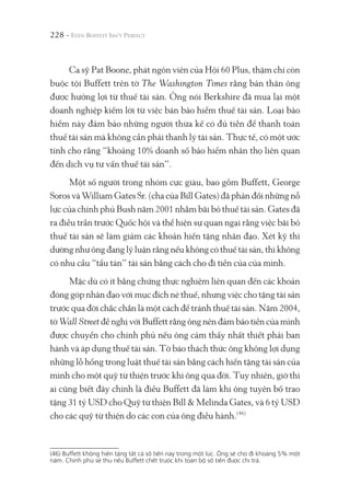 228 -
Ca sỹ Pat Boone, phát ngôn viên của Hội 60 Plus, thậm chí còn
buộc tội Buffett trên tờ The Washington Times rằng bản thân ông
được hưởng lợi từ thuế tài sản. Ông nói Berkshire đã mua lại một
doanh nghiệp kiếm lời từ việc bán bảo hiểm thuế tài sản. Loại bảo
hiểm này đảm bảo những người thừa kế có đủ tiền để thanh toán
thuế tài sản mà không cần phải thanh lý tài sản. Thực tế, có một ước
tính cho rằng “khoảng 10% doanh số bảo hiểm nhân thọ liên quan
đến dịch vụ tư vấn thuế tài sản”.
Một số người trong nhóm cực giàu, bao gồm Buffett, George
Soros và William Gates Sr. (cha của Bill Gates) đã phản đối những nỗ
lực của chính phủ Bush năm 2001 nhằm bãi bỏ thuế tài sản. Gates đã
ra điều trần trước Quốc hội và thể hiện sự quan ngại rằng việc bãi bỏ
thuế tài sản sẽ làm giảm các khoản hiến tặng nhân đạo. Xét kỹ thì
dường như ông đang lý luận rằng nếu không có thuế tài sản, thì không
có nhu cầu “tẩu tán” tài sản bằng cách cho đi tiền của của mình.
Mặc dù có ít bằng chứng thực nghiệm liên quan đến các khoản
đóng góp nhân đạo với mục đích né thuế, nhưng việc cho tặng tài sản
trước qua đời chắc chắn là một cách để tránh thuế tài sản. Năm 2004,
tờ Wall Street đề nghị với Buffett rằng ông nên đảm bảo tiền của mình
được chuyển cho chính phủ nếu ông cảm thấy nhất thiết phải ban
hành và áp dụng thuế tài sản. Tờ báo thách thức ông không lợi dụng
những lỗ hổng trong luật thuế tài sản bằng cách hiến tặng tài sản của
mình cho một quỹ từ thiện trước khi ông qua đời. Tuy nhiên, giờ thì
ai cũng biết đây chính là điều Buffett đã làm khi ông tuyên bố trao
tặng 31 tỷ USD cho Quỹ từ thiện Bill & Melinda Gates, và 6 tỷ USD
cho các quỹ từ thiện do các con của ông điều hành.(46)
(46) Buffett không hiến tặng tất cả số tiền này trong một lúc. Ông sẽ cho đi khoảng 5% một
năm. Chính phủ sẽ thu nếu Buffett chết trước khi toàn bộ số tiền được chi trả.
 