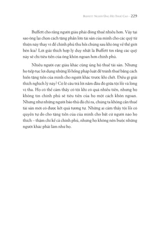 229
Buffett cho rằng người giàu phải đóng thuế nhiều hơn. Vậy tại
sao ông lại chọn cách tặng phần lớn tài sản của mình cho các quỹ từ
thiện này thay vì để chính phủ thu hồi chúng sau khi ông về thế giới
bên kia? Lời giải thích hợp lý duy nhất là Buffett tin rằng các quỹ
này sẽ chi tiêu tiền của ông khôn ngoan hơn chính phủ.
Nhiều người cực giàu khác cũng ủng hộ thuế tài sản. Nhưng
họ tiếp tục lợi dụng những lỗ hổng pháp luật để tránh thuế bằng cách
hiến tặng tiền của mình cho người khác trước khi chết. Điều gì giải
thích nghịch lý này? Có lẽ câu trả lời nằm đâu đó giữa tội lỗi và lòng
vị tha. Họ có thể cảm thấy có tội khi có quá nhiều tiền, nhưng họ
không tin chính phủ sẽ tiêu tiền của họ một cách khôn ngoan.
Nhưng như những người bảo thủ đã chỉ ra, chúng ta không cần thuế
tài sản mới có được kết quả tương tự. Những ai cảm thấy tội lỗi có
quyền tự do cho tặng tiền của của mình cho bất cứ người nào họ
thích – thậm chí kể cả chính phủ, nhưng họ không nên buộc những
người khác phải làm như họ.
 