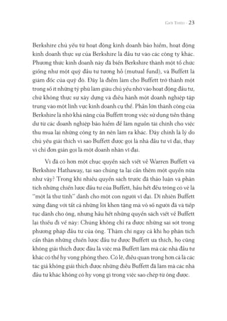 Berkshire chủ yếu từ hoạt động kinh doanh bảo hiểm, hoạt động
kinh doanh thực sự của Berkshire là đầu tư vào các công ty khác.
Phương thức kinh doanh này đã biến Berkshire thành một tổ chức
giống như một quỹ đầu tư tương hỗ (mutual fund), và Buffett là
giám đốc của quỹ đó. Đây là điểm làm cho Buffett trở thành một
trong số ít những tỷ phú làm giàu chủ yếu nhờ vào hoạt động đầu tư,
chứ không thực sự xây dựng và điều hành một doanh nghiệp tập
trung vào một lĩnh vực kinh doanh cụ thể. Phần lớn thành công của
Berkshire là nhờ khả năng của Buffett trong việc sử dụng tiền thặng
dư từ các doanh nghiệp bảo hiểm để làm nguồn tài chính cho việc
thu mua lại những công ty ăn nên làm ra khác. Đây chính là lý do
chủ yếu giải thích vì sao Buffett được gọi là nhà đầu tư vĩ đại, thay
vì chỉ đơn giản gọi là một doanh nhân vĩ đại.
Vì đã có hơn một chục quyển sách viết về Warren Buffett và
Berkshire Hathaway, tại sao chúng ta lại cần thêm một quyển nữa
như vậy? Trong khi nhiều quyển sách trước đã thảo luận và phân
tích những chiến lược đầu tư của Buffett, hầu hết đều trông có vẻ là
“một lá thư tình” dành cho một con người vĩ đại. Dĩ nhiên Buffett
xứng đáng với tất cả những lời khen tặng mà vô số người đã và tiếp
tục dành cho ông, nhưng hầu hết những quyển sách viết về Buffett
lại thiếu đi vế này: Chúng không chỉ ra được những sai sót trong
phương pháp đầu tư của ông. Thậm chí ngay cả khi họ phân tích
cẩn thận những chiến lược đầu tư được Buffett ưa thích, họ cũng
không giải thích được đâu là việc mà Buffett làm mà các nhà đầu tư
khác có thể hy vọng phỏng theo. Có lẽ, điều quan trọng hơn cả là các
tác giả không giải thích được những điều Buffett đã làm mà các nhà
đầu tư khác không có hy vọng gì trong việc sao chép từ ông được.
23
 