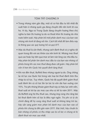 230 -
TÓM TẮT CHƯƠNG 9
• Trong những năm gần đây, một số cơ hội đầu tư tốt nhất đã
xuất hiện ở những quốc gia đang chuyển đổi nền kinh tế của
họ. Ví dụ, Nga và Trung Quốc đang chuyển hướng theo chủ
nghĩa tư bản thị trường tự do và thoát khỏi thị trường do nhà
nước kiểm soát. Hãy phân bổ một phần danh mục của bạn vào
những nền kinh tế đang nổi lên. Cách tốt nhất để làm điều này
là thông qua các quỹ tương hỗ và quỹ EFT.
• Mặc dù thuế là cần thiết, nhưng cách đánh thuế có ý nghĩa rất
quan trọng đối với sức khỏe của nền kinh tế. Những mức thuế
quá cao hoặc lũy tiến quá mức sẽ làm nản lòng các nhà đầu tư.
Hãy phân bổ phần lớn danh mục đầu tư của bạn vào những cổ
phiếu trong khi các mức thuế đang được cắt giảm. Hãy phân bổ
vốn ít hơn khi Quốc hội quyết định tăng thuế.
• Khi nói đến thuế, Buffett theo những người tự do. Ông chống
lại nỗ lực của Quốc hội trong việc loại bỏ thuế đánh trên thu
nhập từ cổ tức. Tuy nhiên, Quốc hội đã quyết định giảm thuế
suất đánh lên cả cổ tức lẫn lợi tức từ vốn dài hạn xuống còn
15%. Trừ phi những khoản giảm thuế này có hiệu lực vĩnh viễn,
thuế suất sẽ trở lại các mức cao như cũ kể từ năm 2011. Mặc
dù Buffett ủng hộ thu thuế cao, nhưng ông cũng cho rằng bãi
bỏ thuế đánh trên cổ tức là điều ngớ ngẩn. Trừ phi có lý do
chính đáng để hy vọng rằng thuế suất sẽ không tăng trở lại,
hãy sẵn sàng giảm mức phân bổ danh mục của bạn vào cổ
phiếu khi chúng ta đến gần năm 2011. Đặc biệt, hãy chuẩn bị
bán những cổ phiếu có thu nhập cao từ cổ tức vì chúng sẽ bị
đánh thuế với mức cao nhất.
 