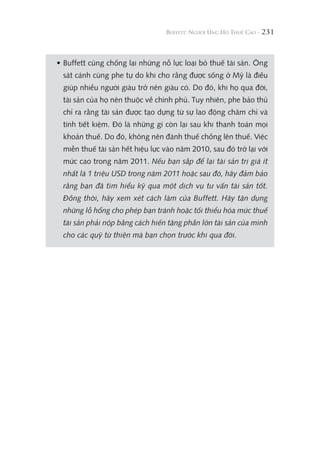 231
• Buffett cũng chống lại những nỗ lực loại bỏ thuế tài sản. Ông
sát cánh cùng phe tự do khi cho rằng được sống ở Mỹ là điều
giúp nhiều người giàu trở nên giàu có. Do đó, khi họ qua đời,
tài sản của họ nên thuộc về chính phủ. Tuy nhiên, phe bảo thủ
chỉ ra rằng tài sản được tạo dựng từ sự lao động chăm chỉ và
tính tiết kiệm. Đó là những gì còn lại sau khi thanh toán mọi
khoản thuế. Do đó, không nên đánh thuế chồng lên thuế. Việc
miễn thuế tài sản hết hiệu lực vào năm 2010, sau đó trở lại với
mức cao trong năm 2011. Nếu bạn sắp để lại tài sản trị giá ít
nhất là 1 triệu USD trong năm 2011 hoặc sau đó, hãy đảm bảo
rằng bạn đã tìm hiểu kỹ qua một dịch vụ tư vấn tài sản tốt.
Đồng thời, hãy xem xét cách làm của Buffett. Hãy tận dụng
những lỗ hổng cho phép bạn tránh hoặc tối thiểu hóa mức thuế
tài sản phải nộp bằng cách hiến tặng phần lớn tài sản của mình
cho các quỹ từ thiện mà bạn chọn trước khi qua đời.
 