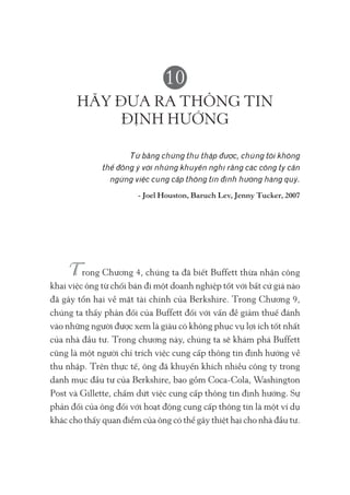 10
HÃY ĐƯA RA THÔNG TIN
ĐỊNH HƯỚNG
Từ bằng chứng thu thập được, chúng tôi không
thể đồng ý với những khuyến nghị rằng các công ty cần
ngừng việc cung cấp thông tin định hướng hàng quý.
- Joel Houston, Baruch Lev, Jenny Tucker, 2007
rong Chương 4, chúng ta đã biết Buffett thừa nhận công
khai việc ông từ chối bán đi một doanh nghiệp tốt với bất cứ giá nào
đã gây tổn hại về mặt tài chính của Berkshire. Trong Chương 9,
chúng ta thấy phản đối của Buffett đối với vấn đề giảm thuế đánh
vào những người được xem là giàu có không phục vụ lợi ích tốt nhất
của nhà đầu tư. Trong chương này, chúng ta sẽ khám phá Buffett
cũng là một người chỉ trích việc cung cấp thông tin định hướng về
thu nhập. Trên thực tế, ông đã khuyến khích nhiều công ty trong
danh mục đầu tư của Berkshire, bao gồm Coca-Cola, Washington
Post và Gillette, chấm dứt việc cung cấp thông tin định hướng. Sự
phản đối của ông đối với hoạt động cung cấp thông tin là một ví dụ
khác cho thấy quan điểm của ông có thể gây thiệt hại cho nhà đầu tư.
 