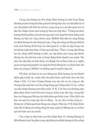 234 -
Cung cấp thông tin thu nhập định hướng là một hoạt động
thường xuyên trong đó nhà quản trị thông báo cho các nhà đầu tư và
các nhà phân tích biết họ nên kỳ vọng công ty (của nhà quản trị) sẽ
đạt thu nhập ở mức nào trong kỳ báo cáo tiếp theo. Thông tin định
hướng thường được chuyển tải qua một cuộc họp báo hoặc bằng một
thông cáo báo chí. Qua nhiều năm, Buffett dần dần tin rằng thông
tin định hướng là một thông lệ xấu. Ông cho rằng nó khuyến khích
một cách không thích hợp các nhà quản lý và đầu tư tập trung vào
lợi nhuận ngắn hạn thay vì hiệu quả dài hạn. Thay vì cung cấp thông
tin thu nhập định hướng cụ thể, các tập đoàn nên cung cấp nhiều
thông tin chi tiết hơn nữa về hoạt động kinh doanh của mình. Họ
nên cho nhà đầu tư biết thêm về những chỉ số then chốt có ý nghĩa
quan trọng trong ngành và công bố thêm thông tin về chiến lược dài
hạn của công ty, Buffett và những người ủng hộ ông nói.
Để thực sự hiểu rõ tại sao thông tin định hướng lại trở thành
điểm gây tranh cãi, trước hết cần phải hiểu cách thức báo cáo thu
nhập ở Mỹ. Ủy ban Chứng khoán yêu cầu tất cả các công ty đại
chúng phải nộp báo cáo thu nhập hàng quý bằng mẫu 10-Q, và báo
cáo thu nhập thường niên theo mẫu 10-K. Các báo cáo thường niên
phải được kiểm toán bởi một công ty kiểm toán độc lập, trong khi
báo cáo hàng quý không cần thiết phải qua kiểm toán. Mục đích của
báo cáo quý là cung cấp cho cổ đông – là các chủ sở hữu công ty –
thông tin về hiệu quả hoạt động của công ty. Báo cáo 10-K được kiểm
toán để cổ đông tin tưởng rằng bộ máy quản lý không tạo ra số liệu
giả trên báo cáo của mình.
Các công ty phải báo cáo thu nhập thực tế, nhưng không có
điều khoản buộc họ phải cung cấp thông tin định hướng về thu nhập
 