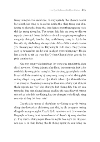 235
trong tương lai. Nói cách khác, bộ máy quản lý phải cho nhà đầu tư
biết chính xác công ty đã có bao nhiêu thu nhập trong quá khứ,
nhưng họ không bắt buộc phải thảo luận về mức thu nhập công ty có
thể đạt trong tương lai. Tuy nhiên, hầu hết các công ty đều tự
nguyện chọn cách đưa ra bình luận về các kỳ vọng trong tương lai và
cung cấp những dự báo thu nhập cụ thể trong tương lai. Lý do họ
làm việc này rất đa dạng, nhưng cơ bản, điểm cốt lõi là vì nhà đầu tư
yêu cầu cung cấp thông tin. Đây cũng là lý do nhiều công ty chọn
cách tự nguyện báo cáo kết quả tài chính thực sự hàng quý. Họ đã
làm điều đó từ rất lâu trước khi Ủy ban Chứng khoán yêu cầu họ
phải làm như vậy.
Nếu một công ty đạt lợi nhuận lớn trong quý gần nhất thì điều
đó rất tuyệt vời. Nhưng điều mà nhà đầu tư thực sự muốn biết là họ
có thể đặt kỳ vọng gì cho tương lai. Xét cho cùng, giá cổ phiếu chính
là sự chiết khấu của những kỳ vọng trong tương lai – chứ không phải
những kết quả trong quá khứ. Quá khứ là lịch sử. Quá khứ có thể thú
vị và mang lại cho chúng ta cảm giác thoải mái, nhưng quá khứ chỉ
thích hợp nếu nó “nói” cho chúng ta biết những điều hữu ích của
tương lai. Đặc biệt, những kết quả quá khứ chỉ ra các khuynh hướng
mới nổi có tiếp diễn hay không, hay cho chúng ta lý do để nghĩ rằng
mọi việc sẽ thay đổi hoàn toàn?
Các nhà đầu tư mua cổ phiếu hôm nay không có quyền hưởng
dòng tiền được phân phối trong quá khứ, họ chỉ có quyền hưởng
dòng tiền trong tương lai. Đây là lý do tại sao các nhà đầu tư muốn
lắng nghe về tương lai và tại sao họ cần biết họ nên kỳ vọng vào điều
gì. Tuy nhiên, những người theo chủ nghĩa hoài nghi nói rằng các
nhà đầu tư cá nhân không phải là những người yêu cầu thông tin
 