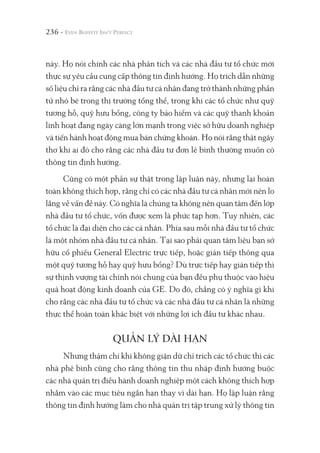 236 -
này. Họ nói chính các nhà phân tích và các nhà đầu tư tổ chức mới
thực sự yêu cầu cung cấp thông tin định hướng. Họ trích dẫn những
số liệu chỉ ra rằng các nhà đầu tư cá nhân đang trở thành những phần
tử nhỏ bé trong thị trường tổng thể, trong khi các tổ chức như quỹ
tương hỗ, quỹ hưu bổng, công ty bảo hiểm và các quỹ thanh khoản
linh hoạt đang ngày càng lớn mạnh trong việc sở hữu doanh nghiệp
và tiến hành hoạt động mua bán chứng khoán. Họ nói rằng thật ngây
thơ khi ai đó cho rằng các nhà đầu tư đơn lẻ bình thường muốn có
thông tin định hướng.
Cũng có một phần sự thật trong lập luận này, nhưng lại hoàn
toàn không thích hợp, rằng chỉ có các nhà đầu tư cá nhân mới nên lo
lắng về vấn đề này. Có nghĩa là chúng ta không nên quan tâm đến lớp
nhà đầu tư tổ chức, vốn được xem là phức tạp hơn. Tuy nhiên, các
tổ chức là đại diện cho các cá nhân. Phía sau mỗi nhà đầu tư tổ chức
là một nhóm nhà đầu tư cá nhân. Tại sao phải quan tâm liệu bạn sở
hữu cổ phiếu General Electric trực tiếp, hoặc gián tiếp thông qua
một quỹ tương hỗ hay quỹ hưu bổng? Dù trực tiếp hay gián tiếp thì
sự thịnh vượng tài chính nói chung của bạn đều phụ thuộc vào hiệu
quả hoạt động kinh doanh của GE. Do đó, chẳng có ý nghĩa gì khi
cho rằng các nhà đầu tư tổ chức và các nhà đầu tư cá nhân là những
thực thể hoàn toàn khác biệt với những lợi ích đầu tư khác nhau.
QUẢN LÝ DÀI HẠN
Nhưng thậm chí khi không giận dữ chỉ trích các tổ chức thì các
nhà phê bình cũng cho rằng thông tin thu nhập định hướng buộc
các nhà quản trị điều hành doanh nghiệp một cách không thích hợp
nhắm vào các mục tiêu ngắn hạn thay vì dài hạn. Họ lập luận rằng
thông tin định hướng làm cho nhà quản trị tập trung xử lý thông tin
 