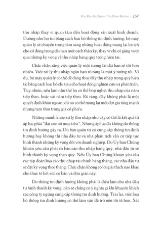 237
thu nhập thay vì quan tâm đến hoạt động sản xuất kinh doanh.
Dường như họ tin bằng cách loại bỏ thông tin định hướng, bộ máy
quản lý sẽ chuyển trọng tâm sang những hoạt động mang lại lợi ích
cho cổ đông trong dài hạn một cách thần kỳ, thay vì chỉ cố gắng vượt
qua những kỳ vọng về thu nhập hàng quý trong hiện tại.
Chắc chắn rằng việc quản lý một tương lai dài hạn sẽ tốt hơn
nhiều. Việc xử lý thu nhập ngắn hạn rõ ràng là một ý tưởng tồi. Ví
dụ, bộ máy quản lý có thể dễ dàng thúc đẩy thu nhập trong quý hiện
tại bằng cách loại bỏ chi tiêu cho hoạt động nghiên cứu và phát triển.
Tuy nhiên, nếu làm như thế họ có thể bóp nghẹt thu nhập của năm
tiếp theo, hoặc vài năm tiếp theo. Rõ ràng, đây không phải là một
quyết định khôn ngoan, dù nó có thể mang lại một đợt gia tăng mạnh
nhưng tạm thời trong giá cổ phiếu.
Những mánh khóe xử lý thu nhập như vậy có thể là kết quả từ
áp lực phải “đạt con số mục tiêu”. Nhưng áp lực đó không do thông
tin định hướng gây ra. Dù ban quản trị có cung cấp thông tin định
hướng hay không thì nhà đầu tư và nhà phân tích vẫn cứ tiếp tục
hình thành những kỳ vọng đối với doanh nghiệp. Do Ủy ban Chứng
khoán yêu cầu phải có báo cáo thu nhập hàng quý, nhà đầu tư sẽ
hình thành kỳ vọng theo quý. Nếu Ủy ban Chứng khoán yêu cầu
các tập đoàn báo cáo thu nhập tài chính hàng tháng, các nhà đầu tư
sẽ đặt kỳ vọng theo tháng. Chắc chắn không có lời giải thích nào khác
cho thực tế hết sức cơ bản và đơn giản này.
Do thông tin định hướng không phải là điều làm cho nhà đầu
tư hình thành kỳ vọng, nên sẽ chẳng có ý nghĩa gì khi khuyến khích
các công ty ngừng cung cấp thông tin định hướng. Trái lại, việc loại
bỏ thông tin định hướng có thể làm vấn đề trở nên tồi tệ hơn. Xét
 