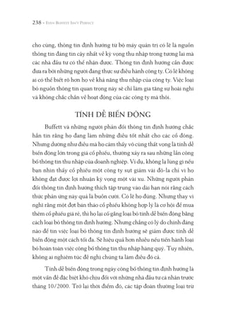 238 -
cho cùng, thông tin định hướng từ bộ máy quản trị có lẽ là nguồn
thông tin đáng tin cậy nhất về kỳ vọng thu nhập trong tương lai mà
các nhà đầu tư có thể nhận được. Thông tin định hướng cần được
đưa ra bởi những người đang thực sự điều hành công ty. Có lẽ không
ai có thể biết rõ hơn họ về khả năng thu nhập của công ty. Việc loại
bỏ nguồn thông tin quan trọng này sẽ chỉ làm gia tăng sự hoài nghi
và không chắc chắn về hoạt động của các công ty mà thôi.
TÍNH DỄ BIẾN ĐỘNG
Buffett và những người phản đối thông tin định hướng chắc
hẳn tin rằng họ đang làm những điều tốt nhất cho các cổ đông.
Nhưng dường như điều mà họ cảm thấy vô cùng thất vọng là tính dễ
biến động lớn trong giá cổ phiếu, thường xảy ra sau những lần công
bố thông tin thu nhập của doanh nghiệp. Ví dụ, không lạ lùng gì nếu
bạn nhìn thấy cổ phiếu một công ty sụt giảm vài đô-la chỉ vì họ
không đạt được lợi nhuận kỳ vọng một vài xu. Những người phản
đối thông tin định hướng thích tập trung vào dài hạn nói rằng cách
thức phản ứng này quả là buồn cười. Có lẽ họ đúng. Nhưng thay vì
nghĩ rằng một đợt bán tháo cổ phiếu không hợp lý là cơ hội để mua
thêm cổ phiếu giá rẻ, thì họ lại cố gắng loại bỏ tính dễ biến động bằng
cách loại bỏ thông tin định hướng. Nhưng chẳng có lý do chính đáng
nào để tin việc loại bỏ thông tin định hướng sẽ giảm được tính dễ
biến động một cách tối đa. Sẽ hiệu quả hơn nhiều nếu tiến hành loại
bỏ hoàn toàn việc công bố thông tin thu nhập hàng quý. Tuy nhiên,
không ai nghiêm túc đề nghị chúng ta làm điều đó cả.
Tính dễ biến động trong ngày công bố thông tin định hướng là
một vấn đề đặc biệt khó chịu đối với những nhà đầu tư cá nhân trước
tháng 10/2000. Trở lại thời điểm đó, các tập đoàn thường loại trừ
 