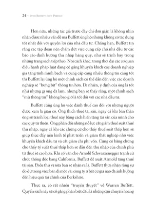 Hơn nữa, những tác giả trước đây chỉ đơn giản là không nhìn
nhận được nhiều vấn đề mà Buffett ủng hộ nhưng không có tác dụng
tốt nhất đối với quyền lợi của nhà đầu tư. Chẳng hạn, Buffett tin
rằng các tập đoàn nên chấm dứt việc cung cấp cho nhà đầu tư các
báo cáo định hướng thu nhập hàng quý, như sẽ trình bày trong
những trang sách tiếp theo. Nói cách khác, trong thời đại các cơ quan
điều hành pháp luật đang cố gắng khuyến khích các doanh nghiệp
gia tăng tính minh bạch và cung cấp càng nhiều thông tin càng tốt
thì Buffett lại ủng hộ một chính sách có thể dẫn đến việc các doanh
nghiệp sẽ “bưng bít” thông tin hơn. Dĩ nhiên, ý định của ông là tốt
như những gì ông đã làm, nhưng bạn sẽ thấy rằng, một chính sách
“mù thông tin” không bao giờ là tốt đối với các nhà đầu tư.
Buffett cũng ủng hộ việc đánh thuế cao đối với những người
được xem là giàu có. Ông thích thuế tài sản, ngay cả khi bản thân
ông sẽ tránh loại thuế này bằng cách hiến tặng tài sản của mình cho
các quỹ từ thiện. Ông phản đối những nỗ lực cắt giảm thuế suất thuế
thu nhập, ngay cả khi các chứng cứ cho thấy thuế suất thấp hơn sẽ
giúp thúc đẩy nền kinh tế phát triển và giảm thất nghiệp nhờ việc
khuyến khích đầu tư và cắt giảm chi phí vốn. Cũng có bằng chứng
cho thấy tỷ suất thuế thấp hơn sẽ dẫn đến thu nhập của chính phủ
từ thuế sẽ cao hơn. Khi cố vấn cho Arnold Schwarzenegger tranh cử
chức thống đốc bang California, Buffett đề xuất Armold tăng thuế
tài sản. Điều thú vị nữa bạn sẽ nhận ra là, Buffett thừa nhận rằng sự
do dự trong việc bán đi một vài công ty ở bất cứ giá nào đã ảnh hưởng
đến hiệu quả tài chính của Berkshire.
Thực ra, có rất nhiều “truyền thuyết” về Warren Buffett.
Quyển sách này sẽ cố gắng phân biệt đâu là những câu chuyện hoang
24 -
 