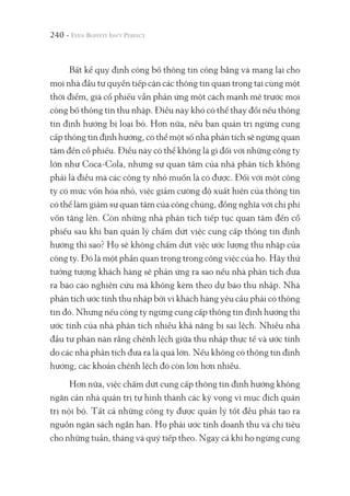 240 -
Bất kể quy định công bố thông tin công bằng và mang lại cho
mọi nhà đầu tư quyền tiếp cận các thông tin quan trọng tại cùng một
thời điểm, giá cổ phiếu vẫn phản ứng một cách mạnh mẽ trước mọi
công bố thông tin thu nhập. Điều này khó có thể thay đổi nếu thông
tin định hướng bị loại bỏ. Hơn nữa, nếu ban quản trị ngừng cung
cấp thông tin định hướng, có thể một số nhà phân tích sẽ ngừng quan
tâm đến cổ phiếu. Điều này có thể không là gì đối với những công ty
lớn như Coca-Cola, nhưng sự quan tâm của nhà phân tích không
phải là điều mà các công ty nhỏ muốn là có được. Đối với một công
ty có mức vốn hóa nhỏ, việc giảm cường độ xuất hiện của thông tin
có thể làm giảm sự quan tâm của công chúng, đồng nghĩa với chi phí
vốn tăng lên. Còn những nhà phân tích tiếp tục quan tâm đến cổ
phiếu sau khi ban quản lý chấm dứt việc cung cấp thông tin định
hướng thì sao? Họ sẽ không chấm dứt việc ước lượng thu nhập của
công ty. Đó là một phần quan trọng trong công việc của họ. Hãy thử
tưởng tượng khách hàng sẽ phản ứng ra sao nếu nhà phân tích đưa
ra báo cáo nghiên cứu mà không kèm theo dự báo thu nhập. Nhà
phân tích ước tính thu nhập bởi vì khách hàng yêu cầu phải có thông
tin đó. Nhưng nếu công ty ngừng cung cấp thông tin định hướng thì
ước tính của nhà phân tích nhiều khả năng bị sai lệch. Nhiều nhà
đầu tư phàn nàn rằng chênh lệch giữa thu nhập thực tế và ước tính
do các nhà phân tích đưa ra là quá lớn. Nếu không có thông tin định
hướng, các khoản chênh lệch đó còn lớn hơn nhiều.
Hơn nữa, việc chấm dứt cung cấp thông tin định hướng không
ngăn cản nhà quản trị tự hình thành các kỳ vọng vì mục đích quản
trị nội bộ. Tất cả những công ty được quản lý tốt đều phải tạo ra
nguồn ngân sách ngắn hạn. Họ phải ước tính doanh thu và chi tiêu
cho những tuần, tháng và quý tiếp theo. Ngay cả khi họ ngừng cung
 