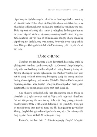 241
cấp thông tin định hướng cho nhà đầu tư, họ vẫn phải đưa ra những
số liệu ước tính về thu nhập và dòng tiền cho mình. Khác biệt duy
nhất là họ sẽ không cho tất cả chúng ta biết họ kỳ vọng như thế nào.
Điều này xem ra không phải là một ý tưởng hay. Ít thông tin hơn sẽ
tạo ra sự mập mờ lớn hơn, và sự mập mờ càng lớn thì rủi ro càng cao.
Nhà đầu tư có thể vẫn mua cổ phiếu của các công ty không còn cung
cấp thông tin định hướng nữa, nhưng họ muốn mua với giá thấp
hơn. Kết quả không thể tránh khỏi đối với công ty là chi phí vốn sẽ
lớn hơn.
BẰNG CHỨNG
Nếu bạn cho rằng những ý kiến được trình bày ở đây chỉ là sự
phỏng đoán mà thôi, bạn hãy suy nghĩ lại. Có vô số bằng chứng cho
thấy việc loại bỏ thông tin thu nhập định hướng là một ý tưởng tồi.
Những khám phá từ cuộc nghiên cứu của Đại học Washington xem
xét 96 công ty chính thức công bố ngừng cung cấp thông tin định
hướng thu nhập hàng quý từ năm 2000 đến 2006 sẽ khiến mọi nhà
đầu tư quan tâm. Việc loại bỏ thông tin thu nhập định hướng dẫn
đến tổn thất về tài sản của cổ đông một cách đáng kể.
Các nhà phê bình đôi khi lý luận rằng những con số thống kê
chưa hẳn có ý nghĩa về mặt kinh tế. Vậy đây là một cách nhìn khác
đối với kết quả nghiên cứu: trung bình, một công ty có giá trị vốn
hóa thị trường 10 tỷ USD sẽ mất đi khoảng 480 triệu USD trong giá
trị tài sản trong thời gian ba ngày sau khi ban quản trị quyết định
không công bố thông tin thu nhập định hướng nữa. Con số này có lẽ
đủ ý nghĩa về mặt kinh tế để mọi người chú ý.
Hơn nữa, việc bán tháo cổ phiếu trong ngày công bố thông tin
 