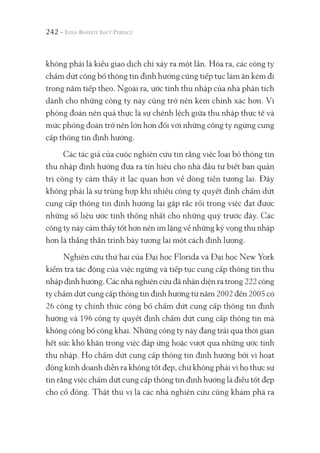 242 -
không phải là kiểu giao dịch chỉ xảy ra một lần. Hóa ra, các công ty
chấm dứt công bố thông tin định hướng cũng tiếp tục làm ăn kém đi
trong năm tiếp theo. Ngoài ra, ước tính thu nhập của nhà phân tích
dành cho những công ty này cũng trở nên kém chính xác hơn. Vì
phỏng đoán nên quả thực là sự chênh lệch giữa thu nhập thực tế và
mức phỏng đoán trở nên lớn hơn đối với những công ty ngừng cung
cấp thông tin định hướng.
Các tác giả của cuộc nghiên cứu tin rằng việc loại bỏ thông tin
thu nhập định hướng đưa ra tín hiệu cho nhà đầu tư biết ban quản
trị công ty cảm thấy ít lạc quan hơn về dòng tiền tương lai. Đây
không phải là sự trùng hợp khi nhiều công ty quyết định chấm dứt
cung cấp thông tin định hướng lại gặp rắc rối trong việc đạt được
những số liệu ước tính thống nhất cho những quý trước đây. Các
công ty này cảm thấy tốt hơn nên im lặng về những kỳ vọng thu nhập
hơn là thẳng thắn trình bày tương lai một cách định lượng.
Nghiên cứu thứ hai của Đại học Florida và Đại học New York
kiểm tra tác động của việc ngừng và tiếp tục cung cấp thông tin thu
nhập định hướng. Các nhà nghiên cứu đã nhận diện ra trong 222 công
ty chấm dứt cung cấp thông tin định hướng từ năm 2002 đến 2005 có
26 công ty chính thức công bố chấm dứt cung cấp thông tin định
hướng và 196 công ty quyết định chấm dứt cung cấp thông tin mà
không công bố công khai. Những công ty này đang trải qua thời gian
hết sức khó khăn trong việc đáp ứng hoặc vượt qua những ước tính
thu nhập. Họ chấm dứt cung cấp thông tin định hướng bởi vì hoạt
động kinh doanh diễn ra không tốt đẹp, chứ không phải vì họ thực sự
tin rằng việc chấm dứt cung cấp thông tin định hướng là điều tốt đẹp
cho cổ đông. Thật thú vị là các nhà nghiên cứu cũng khám phá ra
 