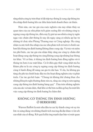 243
rằng nhiều công ty trên thực tế đã tiếp tục thông lệ cung cấp thông tin
thu nhập định hướng khi các điều kiện kinh doanh được cải thiện.
Hơn nữa, các tác giả của cuộc nghiên cứu này nhận thấy sự
quan tâm của các nhà phân tích giảm xuống đối với những công ty
ngưng cung cấp thông tin, điều này lý giải tại sao nhiều công ty ngần
ngại việc chấm dứt thông lệ này dù ngày càng có nhiều áp lực từ
những tổ chức như Phòng Thương mại và Công nghiệp. Họ cũng
nhận ra ước tính thu nhập của các nhà phân tích trở nên ít chính xác
hơn khi thông tin định hướng không được cung cấp. Và trái với niềm
tin phổ biến, các tác giả còn nhận thấy rằng các công ty chấm dứt
hoạt động cung cấp thông tin cũng không cung cấp những loại thông
tin khác. Về cơ bản, ít thông tin định hướng hơn đồng nghĩa với ít
thông tin hơn ở các mặt khác. Có lẽ điều gây thất vọng nhất mà họ
khám phá ra là các công ty ngừng cung cấp thông tin định hướng
cũng ít hành động để nâng cao giá trị dài hạn. Ví dụ, họ không gia
tăng chi phí tài chính hoặc đầu tư cho hoạt động nghiên cứu và phát
triển. Các tác giả kết luận: “Chúng tôi không thể chứng thực cho
những khuyến nghị thường được nêu ra, rằng các công ty nên ngừng
cung cấp thông tin định hướng hàng quý”. Dựa trên những nghiên
cứu sâu sắc và toàn diện, thật khó có thể tìm ra điều gì hay ho một khi
việc cung cấp thông tin định hướng bị chấm dứt.
KHÔNG CÓ THÔNG TIN ĐỊNH HƯỚNG
Ở BERKSHIRE
Warren Buffett là một nhà đầu tư cực kỳ thành công với uy tín
lớn và xứng đáng với những thành tích mà ông đã đạt được vì lợi ích
cao nhất của cổ đông. Kết quả là khi ông mạnh dạn bảo vệ một quan
 