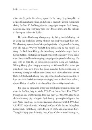 244 -
điểm nào đó, phần lớn những người còn lại trong cộng đồng đầu tư
đều có khuynh hướng ủng hộ. Không ai muốn bị xem là một người
chống Buffett. Vì Buffett ghét việc cung cấp thông tin định hướng,
nên việc này cũng trở thành “trào lưu” đối với nhiều nhà đầu tư khác
đi theo quan điểm của Buffett.
Berkshire Hathaway không cung cấp thông tin định hướng, và
cổ đông của Berkshire dường như rất hài lòng với quyết định này.
Xét cho cùng, tại sao bạn nhất quyết phải đòi thông tin định hướng
một khi bạn có Warren Buffett điều hành công ty của mình? Cổ
đông của Berkshire không cần đến thông tin định hướng vì họ tin
tưởng Buffett. Buffett cũng thuyết phục một số công ty trong danh
mục đầu tư của Berkshire ngừng cung cấp thông tin định hướng. Họ
cảm thấy an toàn khi sở hữu những cổ phiếu giống với Berkshire.
Nhưng không phải công ty nào cũng có Warren Buffett tham gia
điều hành hoặc ngồi trong hội đồng quản trị. Không phải công ty
nào cũng hưởng lợi từ kiến thức đầu tư xuất sắc và tầm nhìn xa của
Buffett. Chính sách không cung cấp thông tin định hướng có thể có
hiệu quả tốt ở Berkshire và một số công ty khác mà Berkshire sở hữu,
nhưng không có nghĩa là nó cũng đúng cho mọi tập đoàn khác.
Để thực sự cảm nhận được tầm ảnh hưởng mạnh mẽ như thế
nào của Buffett, hãy so sánh AT&T và Coca-Cola. Khi AT&T
thông báo, sau khi thị trường đóng cửa ngày 23/01/2003, rằng họ sẽ
chấm dứt cung cấp thông tin định hướng, giá cổ phiếu lập tức lao
dốc. Ngày tiếp theo, giá đóng cửa của cổ phiếu này mất đi 19%, hay
4,83 USD một cổ phiếu. Nhưng khi Coca-Cola đưa ra thông báo
tương tự chỉ một tháng trước đó, giá cổ phiếu vẫn duy trì ổn định.
Trong hai ngày giao dịch tiếp theo, Coca-Cola chỉ mất khoảng 2%,
 