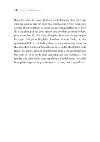 246 -
thông tin. Việc cấm cung cấp thông tin định hướng bằng pháp luật
cũng sai lầm như việc bắt buộc phải thực hiện nó. Quyết định cung
cấp hay không nên thuộc về quyền của các nhà quản trị công ty. Mặc
dù bằng chứng từ các cuộc nghiên cứu cho thấy cổ đông sẽ được
phục vụ tốt hơn khi nhận được thông tin nhiều hơn, nhưng cũng có
lúc quyết định giữ im lặng lại là chiến lược tốt nhất. Ví dụ, các nhà
quản trị có thể lo sợ chính đáng rằng việc cung cấp những thông tin
thu nhập định hướng cụ thể có thể mang lại lợi thế cho đối thủ cạnh
tranh. Tất nhiên, nếu nhà đầu tư không đồng ý với quyết định của
ban quản trị, họ sẽ bày tỏ phản ứng bằng cách bán cổ phiếu đi. Nói
tóm lại, quy định bãi bỏ cung cấp thông tin định hướng – hoặc bắt
buộc phải cung cấp – sẽ gây tổn hại cho cổ đông hơn là giúp đỡ họ.
 