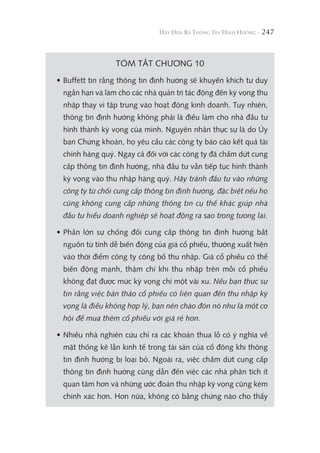 247
TÓM TẮT CHƯƠNG 10
• Buffett tin rằng thông tin định hướng sẽ khuyến khích tư duy
ngắn hạn và làm cho các nhà quản trị tác động đến kỳ vọng thu
nhập thay vì tập trung vào hoạt động kinh doanh. Tuy nhiên,
thông tin định hướng không phải là điều làm cho nhà đầu tư
hình thành kỳ vọng của mình. Nguyên nhân thực sự là do Ủy
ban Chứng khoán, họ yêu cầu các công ty báo cáo kết quả tài
chính hàng quý. Ngay cả đối với các công ty đã chấm dứt cung
cấp thông tin định hướng, nhà đầu tư vẫn tiếp tục hình thành
kỳ vọng vào thu nhập hàng quý. Hãy tránh đầu tư vào những
công ty từ chối cung cấp thông tin định hướng, đặc biệt nếu họ
cũng không cung cấp những thông tin cụ thể khác giúp nhà
đầu tư hiểu doanh nghiệp sẽ hoạt động ra sao trong tương lai.
• Phần lớn sự chống đối cung cấp thông tin định hướng bắt
nguồn từ tính dễ biến động của giá cổ phiếu, thường xuất hiện
vào thời điểm công ty công bố thu nhập. Giá cổ phiếu có thể
biến động mạnh, thậm chí khi thu nhập trên mỗi cổ phiếu
không đạt được mức kỳ vọng chỉ một vài xu. Nếu bạn thực sự
tin rằng việc bán tháo cổ phiếu có liên quan đến thu nhập kỳ
vọng là điều không hợp lý, bạn nên chào đón nó như là một cơ
hội để mua thêm cổ phiếu với giá rẻ hơn.
• Nhiều nhà nghiên cứu chỉ ra các khoản thua lỗ có ý nghĩa về
mặt thống kê lẫn kinh tế trong tài sản của cổ đông khi thông
tin định hướng bị loại bỏ. Ngoài ra, việc chấm dứt cung cấp
thông tin định hướng cũng dẫn đến việc các nhà phân tích ít
quan tâm hơn và những ước đoán thu nhập kỳ vọng cũng kém
chính xác hơn. Hơn nữa, không có bằng chứng nào cho thấy
 