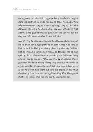 248 -
những công ty chấm dứt cung cấp thông tin định hướng có
động thái cải thiện giá trị dài hạn của cổ đông. Nếu bạn sở hữu
cổ phiếu của một công ty mà bạn nghi ngờ rằng họ sắp chấm
dứt cung cấp thông tin định hướng, hãy xem xét bán nó thật
nhanh. Đừng quay lại mua cổ phiếu này cho đến khi bạn tin
rằng các điều kiện kinh doanh được hồi phục.
• Một số công ty trải qua những đợt bán tháo cổ phiếu nặng nề
khi họ chấm dứt cung cấp thông tin định hướng. Các công ty
khác hoàn toàn không có những phản ứng như vậy. Sự khác
biệt đôi khi nằm ở sự tín nhiệm mà các cổ đông đặt vào bộ máy
quản lý. Sự tín nhiệm của bộ máy quản lý đặc biệt quan trọng
nếu bạn đầu tư dài hạn. Tất cả các công ty sẽ trải qua những
giai đoạn khó khăn, nhưng những công ty có các nhà quản trị
uy tín lãnh đạo sẽ có nhiều cơ hội hồi phục nhanh hơn, ngay
cả khi họ quyết định chấm dứt cung cấp thông tin thu nhập
định hướng hoặc thực hiện những hành động khác không nhất
thiết vì lợi ích tốt nhất của nhà đầu tư trong ngắn hạn.
 