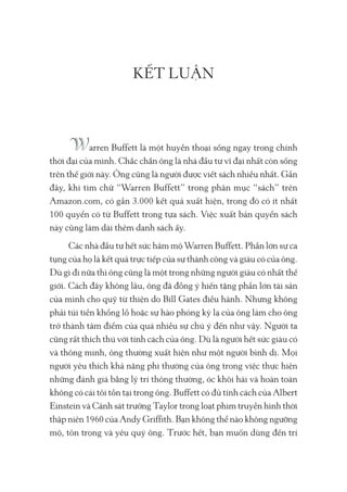 KẾT LUẬN
arren Buffett là một huyền thoại sống ngay trong chính
thời đại của mình. Chắc chắn ông là nhà đầu tư vĩ đại nhất còn sống
trên thế giới này. Ông cũng là người được viết sách nhiều nhất. Gần
đây, khi tìm chữ “Warren Buffett” trong phân mục “sách” trên
Amazon.com, có gần 3.000 kết quả xuất hiện, trong đó có ít nhất
100 quyển có từ Buffett trong tựa sách. Việc xuất bản quyển sách
này cũng làm dài thêm danh sách ấy.
Các nhà đầu tư hết sức hâm mộ Warren Buffett. Phần lớn sự ca
tụng của họ là kết quả trực tiếp của sự thành công và giàu có của ông.
Dù gì đi nữa thì ông cũng là một trong những người giàu có nhất thế
giới. Cách đây không lâu, ông đã đồng ý hiến tặng phần lớn tài sản
của mình cho quỹ từ thiện do Bill Gates điều hành. Nhưng không
phải túi tiền khổng lồ hoặc sự hào phóng kỳ lạ của ông làm cho ông
trở thành tâm điểm của quá nhiều sự chú ý đến như vậy. Người ta
cũng rất thích thú với tính cách của ông. Dù là người hết sức giàu có
và thông minh, ông thường xuất hiện như một người bình dị. Mọi
người yêu thích khả năng phi thường của ông trong việc thực hiện
những đánh giá bằng lý trí thông thường, óc khôi hài và hoàn toàn
không có cái tôi tồn tại trong ông. Buffett có đủ tính cách của Albert
Einstein và Cảnh sát trưởng Taylor trong loạt phim truyền hình thời
thập niên 1960 của Andy Griffith. Bạn không thể nào không ngưỡng
mộ, tôn trọng và yêu quý ông. Trước hết, bạn muốn dùng đến trí
 