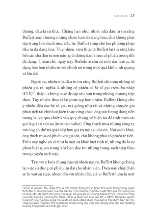 đường, đâu là sự thực. Chẳng hạn như, nhiều nhà đầu tư tin rằng
Buffett xem thường những chiến lược đa dạng hóa, chứ không phải
tập trung hóa danh mục đầu tư. Buffett từng chê bai phương pháp
đầu tư đa dạng hóa. Tuy nhiên, trên thực tế Buffett lại tin rằng hầu
hết các nhà đầu tư nên nắm giữ những danh mục cổ phiếu tương đối
đa dạng. Thậm chí, ngày nay Berkshire còn có một danh mục đa
dạng hóa hơn nhiều so với chính nó trong một quá khứ vinh quang
và lâu dài.
Ngoài ra, nhiều nhà đầu tư tin rằng Buffett chỉ mua những cổ
phiếu giá rẻ, nghĩa là những cổ phiếu có hệ số giá trên thu nhập
(P/E)(3)
thấp – chúng ta sẽ đề cập sâu hơn trong những chương tiếp
theo. Tuy nhiên, thực tế lại phức tạp hơn nhiều. Buffett không chú
ý nhiều đến các hệ số giá, mà giống như tất cả những chuyên gia
phân tích tài chính có kiến thức vững chắc, ông ước lượng dòng tiền
tương lai và qua chiết khấu quy chúng về hiện tại để tính toán cái
gọi là giá trị nội tại (intrinsic value). Ông thích mua những công ty
mà ông có thể trả giá thấp hơn giá trị nội tại của nó. Nói cách khác,
ông thích mua cổ phiếu với giá tốt, chứ không phải cổ phiếu rẻ tiền.
Điều này nghe có vẻ như là một sự khác biệt tinh tế, nhưng đó là sự
phân biệt quan trọng khi bạn đọc tới những trang sách tiếp theo
trong quyển sách này.
Trái với ý kiến chung của rất nhiều người, Buffett không chống
lại việc sử dụng cổ phiếu ưu đãi cho nhân viên. Điều này chắc chắn
sẽ là một sự ngạc nhiên đối với nhiều độc giả vì Buffett luôn là một
25
(3) Hệ số giá trên thu nhập (P/E) là một trong những chỉ số phân tích quan trọng trong quyết
định đầu tư chứng khoán của nhà đầu tư. Thu nhập từ cổ phiếu quyết định giá thị trường của
cổ phiếu đó. Hệ số P/E đo lường mối quan hệ giữa giá thị trường (Market Price - P) và thu nhập
của mỗi cổ phiếu (Earning Per Share - EPS) và được tính như sau: P/E = P/EPS. Trong đó, giá thị
trường P của cổ phiếu là giá mà tại đó cổ phiếu đang được mua bán ở thời điểm hiện tại; thu
nhập của mỗi cổ phiếu EPS là phần lợi nhuận ròng sau thuế mà công ty chia cho các cổ đông
thường trong năm tài chính gần nhất.
 