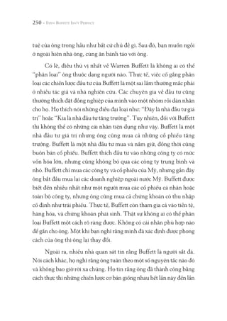 250 -
tuệ của ông trong hầu như bất cứ chủ đề gì. Sau đó, bạn muốn ngồi
ở ngoài hiên nhà ông, cùng ăn bánh táo với ông.
Có lẽ, điều thú vị nhất về Warren Buffett là không ai có thể
“phân loại” ông thuộc dạng người nào. Thực tế, việc cố gắng phân
loại các chiến lược đầu tư của Buffett là một sai lầm thường mắc phải
ở nhiều tác giả và nhà nghiên cứu. Các chuyên gia về đầu tư cũng
thường thích đặt đồng nghiệp của mình vào một nhóm rồi dán nhãn
cho họ. Họ thích nói những điều đại loại như: “Đây là nhà đầu tư giá
trị” hoặc “Kia là nhà đầu tư tăng trưởng”. Tuy nhiên, đối với Buffett
thì không thể có những cái nhãn tiện dụng như vậy. Buffett là một
nhà đầu tư giá trị nhưng ông cũng mua cả những cổ phiếu tăng
trưởng. Buffett là một nhà đầu tư mua và nắm giữ, đồng thời cũng
buôn bán cổ phiếu. Buffett thích đầu tư vào những công ty có mức
vốn hóa lớn, nhưng cũng không bỏ qua các công ty trung bình và
nhỏ. Buffett chỉ mua các công ty và cổ phiếu của Mỹ, nhưng gần đây
ông bắt đầu mua lại các doanh nghiệp ngoài nước Mỹ. Buffett được
biết đến nhiều nhất như một người mua các cổ phiếu cá nhân hoặc
toàn bộ công ty, nhưng ông cũng mua cả chứng khoán có thu nhập
cố định như trái phiếu. Thực tế, Buffett còn tham gia cả vào tiền tệ,
hàng hóa, và chứng khoán phái sinh. Thật sự không ai có thể phân
loại Buffett một cách rõ ràng được. Không có cái nhãn phù hợp nào
để gắn cho ông. Một khi bạn nghĩ rằng mình đã xác định được phong
cách của ông thì ông lại thay đổi.
Ngoài ra, nhiều nhà quan sát tin rằng Buffett là người sắt đá.
Nói cách khác, họ nghĩ rằng ông tuân theo một số nguyên tắc nào đó
và không bao giờ rời xa chúng. Họ tin rằng ông đã thành công bằng
cách thực thi những chiến lược cơ bản giống nhau hết lần này đến lần
 