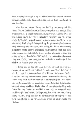 251
khác, Họ cũng tin rằng ai cũng có thể trở thành một nhà đầu tư thành
công, miễn là họ hiểu được một số bí quyết ưa thích của Buffett và
làm theo ông.
Giá như mọi thứ đều dễ dàng đến thế! Tuy vậy, phong cách đầu
tư của Warren Buffett hoàn toàn không vững chắc như họ nghĩ. Nếu
phải so sánh, nó giống như một dòng dung nham nóng chảy. Đó là do
ông thường xuyên thay đổi và tinh chỉnh các chiến lược đầu tư của
mình. Buffett biết rõ rằng không có nhà đầu tư nào có thể hy vọng trở
nên cực kỳ thành công chỉ bằng cách lặp đi lặp lại những bước đi theo
cùng một công thức. Để thực sự thành công, nhà đầu tư phải sẵn sàng
điều chỉnh phong cách và chiến lược của mình theo từng điều kiện,
hoàn cảnh cụ thể. Buffett luôn là một cậu học trò của thị trường, ông
không ngừng học hỏi dù ông đã tốt nghiệp các trường kinh doanh nổi
tiếng nhất của Mỹ. Nền tảng giáo dục của Buffett chưa bao giờ đi đến
hồi hết, và bạn cũng nên như vậy.
Nhưng mặc dù ông sẵn sàng thay đổi và thích ứng với môi
trường, vẫn có ba điều mà Buffett luôn nhất quán. Trước hết, ông rất
yêu thích ngành kinh doanh bảo hiểm. Tài sản cá nhân của Buffett
là kết quả trực tiếp của chỉ một cổ phiếu – Berkshire Hathaway – và
thành công của Berkshire phần lớn là nhờ một ngành – bảo hiểm.
Lèo lái Berkshire tiến vào ngành bảo hiểm, Buffett có thể chạm tay
vào khối lượng vốn khổng lồ chờ phân bổ của ngành này. Ông nhận
thấy từ lâu rằng Berkshire có thể kiếm được cả gia tài bằng cách nhận
các khoản phí bảo hiểm từ các hợp đồng bảo hiểm và đầu tư chúng
với tỷ suất thu nhập cao hơn đủ để thanh toán những vụ đòi bảo
hiểm trong tương lai mà vẫn còn nhiều khoản lợi nhuận còn lại cho
cổ đông.
 