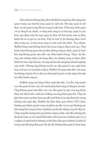 252 -
Điều thứ hai không thay đổi ở Buffett là ông luôn đặt nặng tầm
quan trọng của một bộ máy quản lý xuất sắc. Bộ máy quản lý tốt
thực sự rất quan trọng để tạo ra giá trị dài hạn. Điều này nhất quán
với lý thuyết tài chính, vì rằng một công ty có bộ máy quản lý yếu
kém nếu được một bộ máy quản lý khác tốt hơn kiểm soát và điều
hành thì sẽ có giá trị cao hơn. Đây là một lý do thường được trích
dẫn trong các vụ thu mua công ty một cách thù địch. Tuy nhiên,
Buffett hoàn toàn không thích thu mua công ty theo cách này. Ông
hoàn toàn không quan tâm gì đến những công ty được quản lý kém
bởi ông không quan tâm đến việc điều hành chúng. Thay vào đó,
ông mời những nhân vật hàng đầu của những công ty được điều
hành tốt trực tiếp liên lạc với ông nếu họ sẵn sàng bán doanh nghiệp
của mình. Nhưng ông không muốn các nhà quản lý này nghỉ hưu
hay ra đi sau vụ mua bán công ty. Buffett chỉ quan tâm đến việc mua
lại những công ty tốt có sẵn các nhà quản lý giỏi và sẵn sàng ở lại tiếp
tục điều hành công ty.
Buffett cũng nổi tiếng ở khía cạnh đạo đức. Cụ thể, ông muốn
các nhà quản lý làm việc cho mình phải hiểu rằng cổ đông là số một.
Ông không quan tâm đến việc các nhà quản lý giỏi của ông kiếm
được rất nhiều tiền, miễn là cổ đông của ông được giàu lên. Ông rất
ghê tởm trước sự tham lam quá độ xuất hiện ở các tập đoàn lớn trong
những năm gần đây. Buffett đã nhìn thấy quá nhiều CEO được
hưởng quá nhiều quyền mua cổ phiếu ưu đãi và các gói thưởng cực
lớn trong khi công ty hoặc cổ phiếu của họ thì chẳng có gì tốt đẹp cả.
Ông cũng đã chứng kiến quá nhiều công ty phải viện đến những thủ
thuật kế toán và các mánh khóe khác như mua lại cổ phiếu quỹ (ít có
ý nghĩa về mặt kinh tế nhưng có thể thúc đẩy giá cổ phiếu) ít nhất là
trong một khoảng thời gian đủ dài để những nhà quản lý thực hiện
 