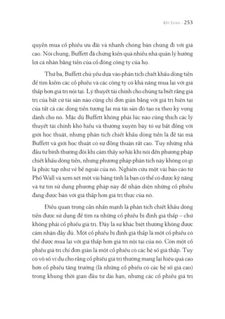 253
quyền mua cổ phiếu ưu đãi và nhanh chóng bán chúng đi với giá
cao. Nói chung, Buffett đã chứng kiến quá nhiều nhà quản lý hưởng
lợi cá nhân bằng tiền của cổ đông công ty của họ.
Thứ ba, Buffett chủ yếu dựa vào phân tích chiết khấu dòng tiền
để tìm kiếm các cổ phiếu và các công ty có khả năng mua lại với giá
thấp hơn giá trị nội tại. Lý thuyết tài chính cho chúng ta biết rằng giá
trị của bất cứ tài sản nào cũng chỉ đơn giản bằng với giá trị hiện tại
của tất cả các dòng tiền tương lai mà tài sản đó tạo ra theo kỳ vọng
dành cho nó. Mặc dù Buffett không phải lúc nào cũng thích các lý
thuyết tài chính khó hiểu và thường xuyên bày tỏ sự bất đồng với
giới học thuật, nhưng phân tích chiết khấu dòng tiền là đề tài mà
Buffett và giới học thuật có sự đồng thuận rất cao. Tuy những nhà
đầu tư bình thường đôi khi cảm thấy sợ hãi khi nói đến phương pháp
chiết khấu dòng tiền, nhưng phương pháp phân tích này không có gì
là phức tạp như vẻ bề ngoài của nó. Nghiên cứu một vài báo cáo từ
Phố Wall và xem xét một vài bảng tính là bạn có thể có được kỹ năng
và tự tin sử dụng phương pháp này để nhận diện những cổ phiếu
đang được bán với giá thấp hơn giá trị thực của nó.
Điều quan trọng cần nhấn mạnh là phân tích chiết khấu dòng
tiền được sử dụng để tìm ra những cổ phiếu bị định giá thấp – chứ
không phải cổ phiếu giá trị. Đây là sự khác biệt thường không được
cảm nhận đầy đủ. Một cổ phiếu bị định giá thấp là một cổ phiếu có
thể được mua lại với giá thấp hơn giá trị nội tại của nó. Còn một cổ
phiếu giá trị chỉ đơn giản là một cổ phiếu có các hệ số giá thấp. Tuy
có vô số ví dụ cho rằng cổ phiếu giá trị thường mang lại hiệu quả cao
hơn cổ phiếu tăng trưởng (là những cổ phiếu có các hệ số giá cao)
trong khung thời gian đầu tư dài hạn, nhưng các cổ phiếu giá trị
 