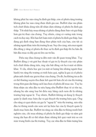 254 -
không phải lúc nào cũng bị định giá thấp, còn cổ phiếu tăng trưởng
không phải lúc nào cũng được định giá cao. Buffett dựa vào phân
tích chiết khấu dòng tiền để nhận diện những cổ phiếu bị định giá
thấp. Tốt nhất hãy mua những cổ phiếu đang được bán với giá thấp
hơn giá trị thực của chúng. Tuy nhiên, cũng có vướng mắc trong
cách tư duy này. Khi bạn kết luận một cổ phiếu bị định giá thấp, bạn
đang giả định rằng bạn đúng theo phân tích của bạn, còn tất cả
những người khác trên thị trường là sai. Suy cho cùng, nếu mọi người
đều đồng ý rằng cổ phiếu đó thực sự bị định giá thấp thì họ hẳn đã
bắt đầu mua và đẩy giá nó lên cao từ lâu.
Điều này đưa chúng ta đến một vấn đề quan trọng khác. Tuy
Buffett đồng ý với giới học thuật về giá trị lý thuyết của việc phân
tích chiết khấu dòng tiền, ông vẫn bất đồng với họ ở một số điểm
khác. Ví dụ, nhiều học giả (và một số lượng lớn những người thực
hành) tin rằng thị trường có tính hiệu quả, nghĩa là giá cả cổ phiếu
phản ánh chính xác giá trị thực của chúng. Do đó, họ không tin ai đó
có thể thường xuyên thu được kết quả tốt hơn chỉ số của thị trường
trong thời gian dài bằng cách lựa chọn cổ phiếu để mua vào. Tuy họ
thừa nhận các nhà đầu tư siêu hạng như Buffett thực tế có tồn tại,
nhưng họ sẵn sàng loại bỏ điều này bằng cách xem đó là những
trường hợp ngoại lệ. Tuy nhiên, Buffett không sử dụng lý thuyết
quản lý danh mục hiện đại và giả thuyết thị trường hiệu quả. Ông
cho rằng có quá nhiều cái gọi là “ngoại lệ” trên thị trường, nên nhà
đầu tư thông minh cần xem xét lại hiệu lực của lý thuyết quản lý
danh mục hiện đại. Buffett tin rằng các nhà đầu tư thông minh biết
nghiên cứu, chỉ mua những cổ phiếu bị định giá thấp và nắm giữ
trong dài hạn để có thể nhận được những kết quả vượt trội so với
mức trung bình của thị trường. Tuy các nhà đầu tư thần tượng hóa
 