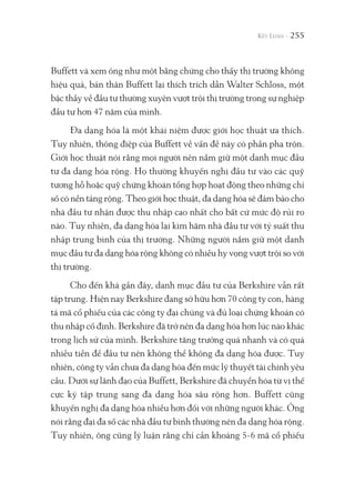 255
Buffett và xem ông như một bằng chứng cho thấy thị trường không
hiệu quả, bản thân Buffett lại thích trích dẫn Walter Schloss, một
bậc thầy về đầu tư thường xuyên vượt trội thị trường trong sự nghiệp
đầu tư hơn 47 năm của mình.
Đa dạng hóa là một khái niệm được giới học thuật ưa thích.
Tuy nhiên, thông điệp của Buffett về vấn đề này có phần pha trộn.
Giới học thuật nói rằng mọi người nên nắm giữ một danh mục đầu
tư đa dạng hóa rộng. Họ thường khuyến nghị đầu tư vào các quỹ
tương hỗ hoặc quỹ chứng khoán tổng hợp hoạt động theo những chỉ
số có nền tảng rộng. Theo giới học thuật, đa dạng hóa sẽ đảm bảo cho
nhà đầu tư nhận được thu nhập cao nhất cho bất cứ mức độ rủi ro
nào. Tuy nhiên, đa dạng hóa lại kìm hãm nhà đầu tư với tỷ suất thu
nhập trung bình của thị trường. Những người nắm giữ một danh
mục đầu tư đa dạng hóa rộng không có nhiều hy vọng vượt trội so với
thị trường.
Cho đến khá gần đây, danh mục đầu tư của Berkshire vẫn rất
tập trung. Hiện nay Berkshire đang sở hữu hơn 70 công ty con, hàng
tá mã cổ phiếu của các công ty đại chúng và đủ loại chứng khoán có
thu nhập cố định. Berkshire đã trở nên đa dạng hóa hơn lúc nào khác
trong lịch sử của mình. Berkshire tăng trưởng quá nhanh và có quá
nhiều tiền để đầu tư nên không thể không đa dạng hóa được. Tuy
nhiên, công ty vẫn chưa đa dạng hóa đến mức lý thuyết tài chính yêu
cầu. Dưới sự lãnh đạo của Buffett, Berkshire đã chuyển hóa từ vị thế
cực kỳ tập trung sang đa dạng hóa sâu rộng hơn. Buffett cũng
khuyến nghị đa dạng hóa nhiều hơn đối với những người khác. Ông
nói rằng đại đa số các nhà đầu tư bình thường nên đa dạng hóa rộng.
Tuy nhiên, ông cũng lý luận rằng chỉ cần khoảng 5-6 mã cổ phiếu
 