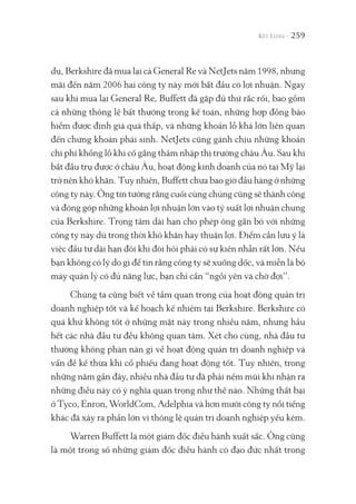 259
dụ, Berkshire đã mua lại cả General Re và NetJets năm 1998, nhưng
mãi đến năm 2006 hai công ty này mới bắt đầu có lợi nhuận. Ngay
sau khi mua lại General Re, Buffett đã gặp đủ thứ rắc rối, bao gồm
cả những thông lệ bất thường trong kế toán, những hợp đồng bảo
hiểm được định giá quá thấp, và những khoản lỗ khá lớn liên quan
đến chứng khoán phái sinh. NetJets cũng gánh chịu những khoản
chi phí khổng lồ khi cố gắng thâm nhập thị trường châu Âu. Sau khi
bắt đầu trụ được ở châu Âu, hoạt động kinh doanh của nó tại Mỹ lại
trở nên khó khăn. Tuy nhiên, Buffett chưa bao giờ đầu hàng ở những
công ty này. Ông tin tưởng rằng cuối cùng chúng cũng sẽ thành công
và đóng góp những khoản lợi nhuận lớn vào tỷ suất lợi nhuận chung
của Berkshire. Trọng tâm dài hạn cho phép ông gắn bó với những
công ty này dù trong thời khó khăn hay thuận lợi. Điểm cần lưu ý là
việc đầu tư dài hạn đôi khi đòi hỏi phải có sự kiên nhẫn rất lớn. Nếu
bạn không có lý do gì để tin rằng công ty sẽ xuống dốc, và miễn là bộ
máy quản lý có đủ năng lực, bạn chỉ cần “ngồi yên và chờ đợi”.
Chúng ta cũng biết về tầm quan trọng của hoạt động quản trị
doanh nghiệp tốt và kế hoạch kế nhiệm tại Berkshire. Berkshire có
quá khứ không tốt ở những mặt này trong nhiều năm, nhưng hầu
hết các nhà đầu tư đều không quan tâm. Xét cho cùng, nhà đầu tư
thường không phàn nàn gì về hoạt động quản trị doanh nghiệp và
vấn đề kế thừa khi cổ phiếu đang hoạt động tốt. Tuy nhiên, trong
những năm gần đây, nhiều nhà đầu tư đã phải nếm mùi khi nhận ra
những điều này có ý nghĩa quan trọng như thế nào. Những thất bại
ở Tyco, Enron, WorldCom, Adelphia và hơn mười công ty nổi tiếng
khác đã xảy ra phần lớn vì thông lệ quản trị doanh nghiệp yếu kém.
Warren Buffett là một giám đốc điều hành xuất sắc. Ông cũng
là một trong số những giám đốc điều hành có đạo đức nhất trong
 