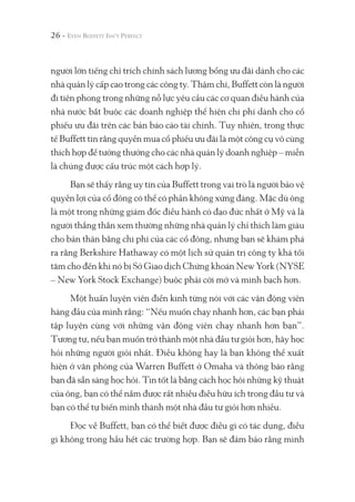 người lớn tiếng chỉ trích chính sách lương bổng ưu đãi dành cho các
nhà quản lý cấp cao trong các công ty. Thậm chí, Buffett còn là người
đi tiên phong trong những nỗ lực yêu cầu các cơ quan điều hành của
nhà nước bắt buộc các doanh nghiệp thể hiện chi phí dành cho cổ
phiếu ưu đãi trên các bản báo cáo tài chính. Tuy nhiên, trong thực
tế Buffett tin rằng quyền mua cổ phiếu ưu đãi là một công cụ vô cùng
thích hợp để tưởng thưởng cho các nhà quản lý doanh nghiệp – miễn
là chúng được cấu trúc một cách hợp lý.
Bạn sẽ thấy rằng uy tín của Buffett trong vai trò là người bảo vệ
quyền lợi của cổ đông có thể có phần không xứng đáng. Mặc dù ông
là một trong những giám đốc điều hành có đạo đức nhất ở Mỹ và là
người thẳng thắn xem thường những nhà quản lý chỉ thích làm giàu
cho bản thân bằng chi phí của các cổ đông, nhưng bạn sẽ khám phá
ra rằng Berkshire Hathaway có một lịch sử quản trị công ty khá tối
tăm cho đến khi nó bị Sở Giao dịch Chứng khoán New York (NYSE
– New York Stock Exchange) buộc phải cởi mở và minh bạch hơn.
Một huấn luyện viên điền kinh từng nói với các vận động viên
hàng đầu của mình rằng: “Nếu muốn chạy nhanh hơn, các bạn phải
tập luyện cùng với những vận động viên chạy nhanh hơn bạn”.
Tương tự, nếu bạn muốn trở thành một nhà đầu tư giỏi hơn, hãy học
hỏi những người giỏi nhất. Điều không hay là bạn không thể xuất
hiện ở văn phòng của Warren Buffett ở Omaha và thông báo rằng
bạn đã sẵn sàng học hỏi. Tin tốt là bằng cách học hỏi những kỹ thuật
của ông, bạn có thể nắm được rất nhiều điều hữu ích trong đầu tư và
bạn có thể tự biến mình thành một nhà đầu tư giỏi hơn nhiều.
Đọc về Buffett, bạn có thể biết được điều gì có tác dụng, điều
gì không trong hầu hết các trường hợp. Bạn sẽ đảm bảo rằng mình
26 -
 