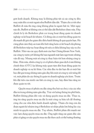 260 -
giới kinh doanh. Không may là không phải tất cả các công ty đều
may mắn khi có một người như Buffett dẫn dắt. Thậm chí có tốt như
Buffett đi nữa thì ông cũng không phải là người bất tử. Một ngày
nào đó, Buffett sẽ không còn có thể dẫn dắt Berkshire được nữa. Đây
chính là lý do Berkshire phải coi trọng hoạt động quản trị doanh
nghiệp và kế hoạch kế nhiệm. Cổ đông cần có một hội đồng quản trị
đủ mạnh để giữ cho giám đốc điều hành không đi quá quyền hạn. Họ
cũng phải cảm thấy an toàn khi biết rằng luôn có kế hoạch dự phòng
để Berkshire tiếp tục hoạt động tốt nếu có điều không hay xảy ra cho
Buffett. Nhờ vào các quy định mới của Sàn Chứng khoán New York,
các công ty niêm yết không thể nào ngoảnh mặt làm ngơ trước những
vấn đề này. Nhưng một số công ty thực hiện tốt hơn những công ty
khác. Hơn nữa, nhiều công ty có cổ phiếu được giao dịch ở sàn không
chính thức (OTC) lại không mấy quan tâm đến hoạt động quản trị
doanh nghiệp và sự kế thừa. Các nhà đầu tư dài hạn đã có một bài
học đắt giá trong những năm gần đây khi một số công ty nổi tiếng đổ
vỡ, một phần do các thông lệ quản trị doanh nghiệp yếu kém. Trước
khi đặt tiền của mình vào bất cứ công ty nào, hãy đảm bảo rằng nó
được quản trị tốt.
Quyền mua cổ phiếu ưu đãi cũng thu hút sự chú ý của các nhà
đầu tư trong những năm gần đây. Trái với luồng thông tin phổ biến,
Buffett không phản đối việc sử dụng quyền mua ưu đãi. Thực ra,
ông tin rằng quyền mua ưu đãi là một công cụ hữu ích để thưởng
công cho các nhà điều hành doanh nghiệp. Thậm chí ông còn dự
đoán người kế nhiệm ông ở Berkshire sẽ nhận phần lớn bổng lộc của
mình từ quyền mua ưu đãi. Tuy nhiên, Buffett phản đối mạnh mẽ
việc lạm dụng quyền mua ưu đãi. Ông nghĩ rằng các giám đốc cần
phải cố gắng cơ cấu quyền mua ưu đãi theo cách có thể tưởng thưởng
 