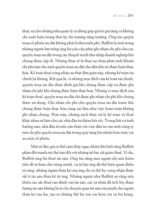 261
thực sự cho những nhà quản lý có đóng góp giá trị gia tăng và không
chỉ xuất hiện trong thời kỳ thị trường tăng trưởng. Ông tin quyền
mua cổ phiếu ưu đãi không phải là thứ miễn phí. Buffett là một trong
những người lớn tiếng ủng hộ yêu cầu phải ghi nhận chi phí cho các
quyền mua ưu đãi trong các thuyết minh thu nhập doanh nghiệp khi
chúng được cấp đi. Nhưng thực tế là thực sự chưa phát sinh khoản
chi phí nào cho một quyền mua ưu đãi cho đến khi nó được hiện thực
hóa. Kế toán thuế công nhận sự thật đơn giản này, nhưng kế toán tài
chính lại không. Kết quả là, vì những mục đích của kế toán tài chính,
quyền mua ưu đãi được định giá khi chúng được cấp và được ghi
nhận chi phí khi chúng được hiện thực hóa. Nhưng vì mục đích của
kế toán thuế, quyền mua ưu đãi chỉ được ghi nhận chi phí khi chúng
được sử dụng. Ghi nhận chi phí cho quyền mua ưu đãi trước khi
chúng được hiện thực hóa cũng sai lầm như việc hoàn toàn không
ghi nhận chúng. Hơn nữa, những cách thức xử lý kế toán và thuế
khác nhau sẽ làm cho các nhà đầu tư thêm bối rối. Trong bất cứ tình
huống nào, nhà đầu tư nên cẩn thận với việc đầu tư vào một công ty
nếu chi phí quyền mua ưu đãi trong quý tăng lên nhiều hơn mức vài
xu một cổ phiếu.
Một số độc giả có thể cảm thấy ngạc nhiên khi biết rằng Buffett
phản đối mạnh mẽ thế nào đối với những nỗ lực cắt giảm thuế. Ví dụ,
Buffett ủng hộ thuế tài sản. Ông tin rằng mọi người chỉ nên kiếm
tiền để sở hữu cho riêng mình, và từ lâu ông đã thể hiện quan điểm
rõ ràng: những người thừa kế của ông chỉ có thể hy vọng nhận được
rất ít tài sản thừa kế từ ông. Những người như Buffett sợ rằng nếu
thiếu các sắc thuế cao đánh vào tài sản, các cá nhân đã tích lũy được
lượng tài sản khổng lồ sẽ chỉ chuyển giao tài sản của mình cho người
thừa kế của họ, tạo ra những thế hệ con cái kém cỏi và hư hỏng,
 