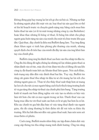 262 -
không đóng góp hay mang lại lợi ích gì cho xã hội cả. Nhưng sự thật
là những người phải đối mặt với các loại thuế tài sản quá lớn có thể
sẽ lên kế hoạch trước và chuyển gánh nặng này bằng cách mua bảo
hiểm thuế tài sản (có lẽ từ một trong những công ty của Berkshire)
hoặc khai thác những lỗ hổng về thuế, lỗ hổng lớn nhất cho phép
người giàu hiến tặng tài sản của mình cho một tổ chức trước khi qua
đời. Quả thực, đây chính là điều mà Buffett đang làm. Tuy ông đáng
được khen ngợi vì tính hào phóng phi thường của mình, nhưng
quyết định cho đi tiền bạc của mình đã đẩy tài sản của ông khỏi bàn
tay của chính phủ.
Buffett cũng ủng hộ đánh thuế cao hơn vào thu nhập từ đầu tư.
Ông đã chủ động đề nghị chống lại những nỗ lực nhằm giảm thuế cá
nhân đánh vào cổ tức, mặc dù cổ tức được trả cho cổ đông chỉ sau khi
công ty đã thanh toán hết các khoản thuế liên quan. Nói cách khác,
tình trạng này dẫn đến việc đánh thuế hai lần. Tuy vậy, Buffett tin
rằng cắt giảm thuế thu nhập từ đầu tư sẽ chỉ mang lại lợi ích cho
những người giàu có. Thực tế cho thấy thuế suất thấp hơn sẽ mang
lại lợi ích cho tất cả mọi người bằng cách kích thích tăng trưởng kinh
tế và gia tăng thu nhập từ thuế của chính phủ liên bang. Tăng trưởng
kinh tế mạnh mẽ hơn đồng nghĩa với việc tạo ra nhiều cơ hội việc
làm tốt hơn cho tất cả mọi người trong xã hội. Đánh thuế vào các
hạng mục đầu tư với thuế suất cao hơn có lẽ sẽ gây hại hơn là có lợi.
Khi các chính trị gia bắt đầu bàn về việc tăng thuế đánh vào người
giàu, thì đó cũng thường là thời điểm tốt để rút tiền ra khỏi thị
trường. Khi họ bắt đầu nói đến việc giảm thuế suất, bạn nên xem xét
mua thêm cổ phiếu.
Cuối cùng, Buffett muốn nhìn thấy các tập đoàn chấm dứt việc
cung cấp thông tin thu nhập mang tính định hướng. Ông tin rằng
 