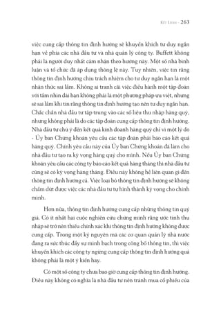 263
việc cung cấp thông tin định hướng sẽ khuyến khích tư duy ngắn
hạn về phía các nhà đầu tư và nhà quản lý công ty. Buffett không
phải là người duy nhất cảm nhận theo hướng này. Một số nhà bình
luận và tổ chức đã áp dụng thông lệ này. Tuy nhiên, việc tin rằng
thông tin định hướng chịu trách nhiệm cho tư duy ngắn hạn là một
nhận thức sai lầm. Không ai tranh cãi việc điều hành một tập đoàn
với tầm nhìn dài hạn không phải là một phương pháp ưu việt, nhưng
sẽ sai lầm khi tin rằng thông tin định hướng tạo nên tư duy ngắn hạn.
Chắc chắn nhà đầu tư tập trung vào các số liệu thu nhập hàng quý,
nhưng không phải là do các tập đoàn cung cấp thông tin định hướng.
Nhà đầu tư chú ý đến kết quả kinh doanh hàng quý chỉ vì một lý do
- Ủy ban Chứng khoán yêu cầu các tập đoàn phải báo cáo kết quả
hàng quý. Chính yêu cầu này của Ủy ban Chứng khoán đã làm cho
nhà đầu tư tạo ra kỳ vọng hàng quý cho mình. Nếu Ủy ban Chứng
khoán yêu cầu các công ty báo cáo kết quả hàng tháng thì nhà đầu tư
cũng sẽ có kỳ vọng hàng tháng. Điều này không hề liên quan gì đến
thông tin định hướng cả. Việc loại bỏ thông tin định hướng sẽ không
chấm dứt được việc các nhà đầu tư tự hình thành kỳ vọng cho chính
mình.
Hơn nữa, thông tin định hướng cung cấp những thông tin quý
giá. Có ít nhất hai cuộc nghiên cứu chứng minh rằng ước tính thu
nhập sẽ trở nên thiếu chính xác khi thông tin định hướng không được
cung cấp. Trong một kỷ nguyên mà các cơ quan quản lý nhà nước
đang ra sức thúc đẩy sự minh bạch trong công bố thông tin, thì việc
khuyến khích các công ty ngừng cung cấp thông tin định hướng quả
không phải là một ý kiến hay.
Có một số công ty chưa bao giờ cung cấp thông tin định hướng.
Điều này không có nghĩa là nhà đầu tư nên tránh mua cổ phiếu của
 