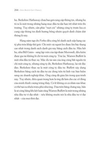 264 -
họ. Berkshire Hathaway chưa bao giờ cung cấp thông tin, nhưng họ
tỏ ra là một trong những hạng mục đầu tư dài hạn tốt nhất trên thị
trường. Tuy nhiên, cần phải “tuýt còi” những công ty trước kia có
cung cấp thông tin định hướng bỗng nhiên quyết định chấm dứt
thông lệ này.
Hàng năm tạp chí Forbes đều công bố danh sách xếp hạng các
tỷ phú trên khắp thế giới. Chỉ một vài người leo được lên bậc thang
cao nhất trong danh sách danh giá này bằng cách đầu tư. Hầu hết
họ, như Bill Gates - sáng lập viên của tập đoàn Microsoft, đều kiếm
được gia tài khổng lồ chỉ từ một công ty. Trái lại, Warren Buffett là
một nhà đầu tư thực sự. Mặc dù tài sản của ông cũng bắt nguồn từ
chỉ một công ty, nhưng công ty đó, Berkshire Hathaway, lại rất độc
đáo. Berkshire thực sự là một công ty đầu tư. Buffett xây dựng
Berkshire bằng cách tái đầu tư các dòng tiền từ lĩnh vực bảo hiểm
sang các doanh nghiệp khác. Ông cũng đã giàu lên trong quá trình
này. Tuy nhiên, điều quan trọng hơn là ông đã làm cho các cổ đông
của mình thịnh vượng trông thấy. Có lẽ không có cá nhân nào khác
có thể tạo ra nhiều triệu phú như ông. Dựa trên bằng chứng này, hẳn
là sẽ công bằng khi kết luận rằng Warren Buffett là một trong những
nhà đầu tư vĩ đại nhất – nếu không muốn nói là nhà đầu tư vĩ đại
nhất – của mọi thời đại.
 