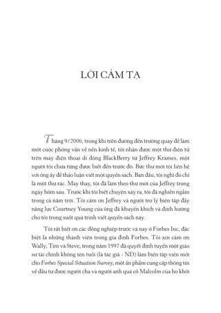 LỜI CẢM TẠ
háng 9/2006, trong khi trên đường đến trường quay để làm
một cuộc phỏng vấn về nền kinh tế, tôi nhận được một thư điện tử
trên máy điện thoại di động BlackBerry từ Jeffrey Krames, một
người tôi chưa từng được biết đến trước đó. Bức thư mời tôi liên hệ
với ông ấy để thảo luận viết một quyển sách. Ban đầu, tôi nghĩ đó chỉ
là một thư rác. May thay, tôi đã làm theo thư mời của Jeffrey trong
ngày hôm sau. Trước khi tôi biết chuyện xảy ra, tôi đã nghiền ngẫm
trong cả năm trời. Tôi cảm ơn Jeffrey và người trợ lý biên tập đầy
năng lực Courtney Young của ông đã khuyến khích và định hướng
cho tôi trong suốt quá trình viết quyển sách này.
Tôi rất biết ơn các đồng nghiệp trước và nay ở Forbes Inc, đặc
biệt là những thành viên trong gia đình Forbes. Tôi xin cảm ơn
Wally, Tim và Steve, trong năm 1997 đã quyết định tuyển một giáo
sư tài chính không tên tuổi (là tác giả - ND) làm biên tập viên mới
cho Forbes Special Situation Survey, một ấn phẩm cung cấp thông tin
về đầu tư được người cha và người anh quá cố Malcolm của họ khởi
 
